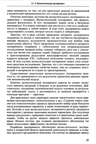 § 1.3. Вычислительный эксперимент
лишь начинается, но там, где оно происходит реально (в авиационной
и космической промышленности), его плоды весьма весомы.
Отметим некоторые достоинства вычислительного эксперимента по
сравнению с натурным. Вычислительный эксперимент, как правило,
дешевле физического. В этот эксперимент можно легко и безопасно
вмешиваться. Его можно повторить еще раз (если в этом есть необходи­
мость) и прервать в любой момент. В ходе этого эксперимента можно
смоделировать условия, которые нельзя создать в лаборатории.
Заметим, что в ряде случаев проведение натурного эксперимента
затруднено (а иногда и невозможно), так как изучаются быстропроте­
кающие процессы, исследуются труднодоступные или вообще пока
недоступные объекты. Часто проведение полномасштабного натурного
эксперимента сопряжено с губительными или непредсказуемыми
последствиями (ядерная война, поворот сибирских рек) или с опасно­
стью для жизни или здоровья людей. Нередко требуется исследование
и прогнозирование результатов катастрофических явлений (авария
ядерного реактора АЭС, глобальное потепление климата, землетрясе­
ние). В этих случаях вычислительный эксперимент может стать основ­
ным средством исследования. Заметим, что с его помощью оказывается
возможным прогнозировать свойства новых, еще не созданных конст­
рукций и материалов на стадии их проектирования.
Существенным недостатком вычислительного эксперимента явля­
ется то, что применимость его результатов ограничена рамками приня­
той математической модели.
Конечно, вычислительный эксперимент никогда не сможет полно­
стью заменить натурный, и будущее за их разумным сочетанием. Дей­
ствительно, построение математической модели основано на результа­
тах наблюдений, опыта, а достоверность ее выводов проверяется с
помощью критерия - практики.
Для прикладных задач характерно наличие значительного числа пара­
метров (конструктивных, технологических и др.). Создание нового изде­
лия или технологического процесса предполагает выбор среди большого
числа альтернативных вариантов, а также оптимизацию по ряду парамет­
ров. Поэтому в ходе вычислительного эксперимента расчеты проводятся
многократно с разными значениями входных параметров. Для получения
нужных результатов с требуемой точностью и в приемлемые сроки необ­
ходимо, чтобы на расчет каждого варианта тратилось минимальноr
время. Именно поэтому при создании программного обеспечения так
важно использовать эффективные численные методы.
Разработка программного обеспечения вычислительного экспери­
мента в конкретной области прикладной деятельности приводит к созда­
нию крупного программного комплекса. Он состоит из связанных между
23
 