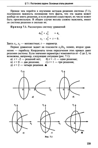 § 7.1. Постановка задачи. Основные этапы решения
Прежде чем перейти к изучению методов решения системы (7.1 ),
подчеркнем важность понимания того факта, что эта задача может
вообще не иметь решения, а если решения существуют, их число может
быть произвольным. В общем случае весьма сложно выяснить, имеет
ли система решения и сколько их.
Пр им ер 7.1. Рассмотрим систему уравнений
2 2
4х 1 +х2 =4,
2
Х1 - Х2 + t = О.
Здесь х 1 , х2 - неизвестные; t - параметр.
Первое уравнение задает на плоскости х1 0х2 эллипс, второе урав­
нение - параболу. Координаты точек пересечения этих кривых дают
решения системы. Если значения параметра t изменяются от -2 до 2, то
возможны, например, следующие ситуации (рис. 7.1):
а) t = -2 - решений нет; б) t = -1 - одно решение;
в) t = О - два решения; r) t = 1 - три решения;
д) t = 2 - четыре решения. А
о
а)
Рис. 7.1
239
 