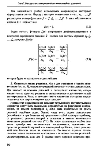 Глава 7. Методы отыскания решений систем нелинейных уравнений
Для дальнейшего удобно использовать сокращенную векторную
форму записи систем. Наряду с вектором неизвестных х = (х1, х2, •.. , хт)т
рассмотрим вектор-функцию/= (f, h, ...,fт)Т. В этих обозначениях
система (7.1) примет вид
/(х) =О. (7.2)
Будем считать функции f, (х) непрерывно дифференцируемыми в
некоторой окрестности решения х. Введем для системы функций/.,, h,
...,fm матрицу Якоби
д/1 (х) д/1 (х) дf1(х)
дх1 дх2 дхт
дf2(х) д/2(х) дf2(х)
/'(х) = дх1 дх2 дхт (7.3)
....................
дfт(х) дfт(х) дfт(х)
дхl дх2 дхт
которu будет использована в дальнейшем.
2. Основные этапы решения. Как и для уравнения с одним неиз­
вестным (см. гл. 4), отыскание решений начинают с этапа локализации.
Для каждого из искомых решений х определяют множество, содер­
жащее только одно это решение и расположенное в достаточно малой
его окрестности. Часто в качестве такого множества выступает парал­
лелепипед или шар в т-мерном пространстве.
Иногда этап локализации не вызывает затруднений; соответствующие
множества могут быть заданными, определяться из физических сообра­
жений, из смысла параметров х; либо быть известными из опыта
решений подобных задач. Однако чаше всего задача локализации
(в особенности при больших m) представляет собой сложную проблему,
от успешного решения которой в основном и зависит возможность
вычисления решений системы (7. l). На этапе локализации особое зна­
чение приобретают квалификация исследователя, понимание им
существа решаемой научной или инженерной проблемы, опыт решения
этой или близких задач на компьютере. Во многих случаях полное
решение задачи локализации невозможно и ее можно считать решенной
удовлетворительно, если для х удается найти хорошее начальное при-
240
 