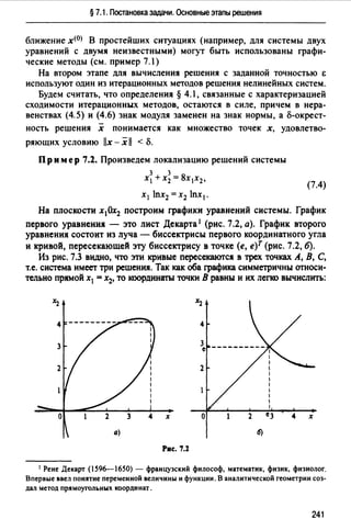 §7.1. Постановка задачи. Основные этапы решения
ближение x<0J В простейших ситуациях (например, для системы двух
уравнений с двумя неизвестными) могут быть использованы графи­
ческие методы (см. пример 7.1)
На втором этапе для вычисления решения с заданной точностью Е
используют один из итерационных методов решения нелинейных систем.
Будем считать, что определения § 4.1, связанные с характеризацией
сходимости итерационных методов, остаются в силе, причем в нера­
венствах (4.5) и (4.6) знак модуля заменен на знак нормы, а о-окрест-
ность решения х понимается как множество точек х, удовлетво­
ряющих условию llx - х 11 < о.
Пример 7.2. Произведем локализацию решений системы
3 3
Х1 + Х2 = 8Х1Х2,
(7.4)
х 1 lnx2 =х2 lnx1•
На плоскости х10х2 построим графики уравнений системы. График
первого уравнения - это лист Декарта 1 (рис. 7.2, а). График второго
уравнения состоит из луча - биссектрисы первого координатного угла
и кривой, пересекающей эту биссектрису в точке (е, е)Т (рис. 7.2, б).
Из рис. 7.3 видно, что эти кривые пересекаются в трех точках А, В, С,
т.е. система имеет три решенИJ1. Так как оба графика симметричны относи­
тельно прямой х1 = х2, то координаты точки В равны и их легко вычислить:
4
2
х
Рис. 7.:Z
1 Рене Декарт (1596-1650) - французский философ, математик, физик, физиолог.
Впервые ввел понятие переменной величины и функции. В аналитической геометрии соз­
дал метод прямоугольных координат.
241
 
