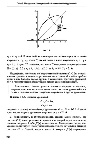 Глава 7. Методы отыскания решений систем нелинейных уравнений
Рис. 7.3
х1 = 4, х2 = 4. В силу этой же симметрии достагочно определить только
координаты х 1, х2 точки С, так как точка А имеет координаты х1 = х2 и
х2 = х 1 • Из рис. 7.3 замечаем, что точка С содержится в прямоугольнике
П= {(х,у): 3.5 Sx1 s4, 1.5 sx2 $ 2.5} и х 1 ~ 3.8, х 2 ~ 2. •
Подчеркнем, что только по виду уравнений системы (7.4) без исполь­
зования графического метода установить число решений и найти прибли­
жения к ним было бы весьма трудно. К сожалению, при числе уравнений
т > 3 геометрические иллюстрации теряют свою эффективность.
Замечание. Иногда удается понизить порядок т системы,
выразив одно или несколько неизвестных из одних уравнений сис­
темы и подставив соответствующие выражения в другие уравнения.
Пример 7.3. Система уравнений
х3 + у3 = 8.ху,
xny = lnx
сводится к одному нелинейному уравнению х3 + x3lx = 8xl +llx после
того, как из второго уравнения выражается у= xl1r_ •
3. Корректность и обусловленность задачи. Будем считать, что
система (7.l) имеет решение х, причем в некоторой окрестности этого
решения матрица Якоби f' (х) невырождена. Выполнение последнего
условия гарантирует, что в указанной окрестности нет других решений
системы (7.1 ). Случай, когда в точке х матрица f (х) вырождена,
242
 