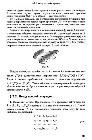 § 7.2. Метод простой итерации
является существенно более трудным и нами рассматриваться не будет.
В одномерном случае первая ситуация отвечает наличию простого
корня уравнения /(х) =О, а вторая - кратного корня.
В § 4.2 было показано, что погрешность вычисления функции/ при­
водит к образованию вокруг корня уравнения /(х) = О интервала неоп­
ределенности, внутри которого невозможно определить, какая из точек
является решением уравнения.
Аналогично, погрешности в вычислении вектор-функции/приводят
к появлению области неопределенности D, содержащей решение х
системы (7.1) такой, что для всех х Е D векторное уравнение /(х) = О
удовлетворяется с точностью до погрешности. Область D может иметь
довольно сложную геометрическую структуру (рис. 7.4). Мы удовле-
творимся только лишь оценкой радиуса Е этой области.
Рис. 7.4
Предположим, что для близких к х значений х вычисляемые зна­
чения j (х) удовлетворяют неравенству llЛ:x)-/.(x)ll -5. Л(/0 ).
Тогда Е можно приближенно оценить с помощью неравенства
Е ~ ll(f'(x))-1llЛ(/"). Таким образом, в рассматриваемой задаче роль
абсолюrного числа обусловленности играет норма матрицы, обратной
матрице Якоби f (х ).
§ 7.2. Метод простой итерации
1. Описание метода. Предположим, что требуется найти решение
х = (х1. Х2, ..., хт)Т системы (7.1) с заданной точностью Е >о. Преоб­
разуем систему (7.1) к следующему эквивалентному виду (к виду,
удобному для итераций):
Х1 =(/)1(Х1,Х2, •.. ,хт),
Х2 = (/)2(Х1, Х2, ••. , хт),
(7.5)
243
 