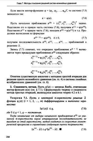 Глава 7. Методы отыскания решений систем нелинейных уравнений
Если ввести вектор-функцию q> = (q>1, ip2, "" ч>т)т, то система (7.5)
запишется так:
х = <р(х). (7.6)
(О) (О) (О) (0) Т
Пусть начальное приближение х = (х 1 , х2 , •• " хт ) задано.
Подставляя его в правую часть системы (7.6), получаем хО> = <р(х<0>).
Подставляя х< 1 > в правую часть (7.6), находим х<2> = <р(хО>) и т.д. Про­
должая вычисления по формулам
x<k + I) = q>(x<k>), k ~ О, (7.7)
получаем последовательность х<0>, хО>, .", х<п>, приближений к
решению х.
Запись (7.7) означает, что очередное приближение x<k + 1> вычис­
ляется через предыдущее приближение x<k> следующим образом:
(k+ ) - ( (k) (k) (k)
х 1 -<р 1 Х1 ,Х2 , ".,Хт ),
(k+ 1) _ ( (k) (k) (k)
Х2 -q>2 Х ,Х2 '".,х,,, ),
(k+ 1) - ( (k) (k) (k)
х,,, -q>,,, Х ,Х2 , ".,Х,,, ).
Отметим существенную аналогию с методами простой итерации для
решения одного нелинейного уравнения (см. гл. 4) и системы линейных
алгебраических уравнений (см. гл. 6).
1. Сходимость метода. Пусть q>'(x) - матрица Якоби, отвечающая
вектор-функции q>(x) (см. § 7.1 ). Сформулируем теорему о сходимости
метода простых итераций, являющуюся аналогом теорем 4.2 и 6.1.
Теорема 7.1. Пусть в неl(()торой а-окрестности решения .i
функции q>,(x) (i = 1, 2, "., m) дифференцируемы и выполнено нера­
венство
llq>'(x)ll ~ q, (7.8)
где О ~ q < l, q - постоянная.
Тогда независимо от выбора начального приближения х<0> из ука­
занной а-окрестности корня итерационная последовательность не
выходит из этой окрестности, метод сходится со скоростью геомет­
рической прогрессии и справедлива следующая оценка погрешности:
1/х<11> -xl/ s q11 //x<0>- xl/. • (7.9)
244
 