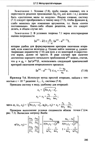 § 7.2. Метод простой итерации
Замечание l. Условие (7.8), грубо говоря, означает, что в
окрестности решения производные д~;fдхj для всех i и j должны
быть «достаточно малы по модулю». Иными словами, систему
(7. l) следует преобразовать к такому виду (7.5), чтобы функции ~.
слабо менялись при изменении аргументов, т.е. были <<почти
постоянными». Каких-либо общих рецептов, как это следует
делать, в общем случае нет.
Замечание 2. В условиях теоремы 7.1 верна апостериорная
оценка погрешности
l/x<11>-xl/ ~ _q_ /lx<11>-х<11 - 1 >11,
l-q
которая удобна для формулирования критерия окончания итера­
ций, если известна величина q. Однако найти значение q, удовле­
творяющее неравенству (7.8) для всех х из некоторой а-окрестно­
сти корня, далеко не просто. В ряде случаев при наличии
достаточно хорошего начального приближения х<0> можно, считая,
что q "" q0 = ll~'(x<0>)11 , использовать следующий практический
критерий окончания итерационного процесса:
11 (11) (11-I)ll < _ 1-qo
Х -Х -Ei---E.
qo
(7.10)
Пр и мер 7.4. Используя метод простой итерации,
ностью Е = 10-3 решение х 1 , х 2 системы (7.4).
найдем с точ-
Приведем систему к виду, удобному для итераций:
х1 = зj8х1х2 -х~.
v 3 Х2 XI
здесь ~ 1 (х 1 , х2) = 3 8х 1х2 -х2 , ~ix 1 , х2) = х2 + - - - .
lnx2 lnx1
Проверим выполнение условия
рис. 7.3). Вычислим матрицу Якоби
сходимости вблизи точки С (см.
'( ::: ::~1- 3(8x1x:x~x~)2/J~ XI, Х2) =
дЦ>2 дq>2 _1_ - _1_
дх 1 дх2 In2x1 ln:t1
3 213
3(8т 1 х2 -х2 )
l+-1___1_
lnx2 ln2x2
245
 