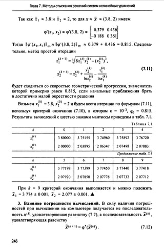 Глава 7. Методы отыскания решений систем нелинейных уравнений
Так как х 1 ""3.8 и х 2 ""2, то для х"" х ""(3.8, 2) имеем
<р'(х , х ) ""<р'(3.8, 2)"" [ 0.379 0.4361
1 2 -О 188 О 36 Jj
Тогда llqi'(x1,x2)1i 00 o:llqi'(3.8,2)11 00 ""0.379 + 0.436 =0.815.Следова­
тельно, метод простой итерации
(k+ 1) _ з /8 (k) (k) ( (k))З
XI - 't.J х 1 Х2 - Х2 ,
(k) (k)
(k+ 1) (k) Х2 ~1
Х2 =х2 +W-W
lnx2 lnx1
(7.11)
будет сходиться со скоростью геометрической прогрессии, знаменатель
которой примерно равен 0.815, если начальные приближения брать
в достаточно малой окрестности решения
Возьмем х0> = 3.8, х~0> = 2 и будем вести итерации по формулам (7.11),
используя критерий окончания (7.10), в котором Е = ю-3, q0 = 0.815.
Результаты вычислений с шестью знаками мантиссы приведены в табл. 7.1.
Таблица 7.1
k о 1 2 3 4
(k)
Х 3 80000 3 75155 3 74960 3 75892 3 76720
(k)
Х2 2 00000 2 03895 2 06347 2 07498 2 07883
Продолжение табл. 7. 1
k 5 6 7 8 9
(!)
х, 3 77198 3 77399 3 77450 3 77440 3 77418
(k)
Х2 2 07920 2 07850 2 07778 2 07732 2 07712
При k = 9 критерий окончания выполняется и можно положить
х 1 = 3 774 ±О 001, х 2 = 2.077 ± 0.001. А
3. Влияние поrрешности вычислений. В силу наличия погреш­
ностей при вычислении на компьютере получается не последователь-
ность x<k), удовлетворяющая равенству (7 7), а последовательность ;щ,
удовлетворяющая равенству
х<*+ 1) = <р*(х<*»· (7.12)
246
 