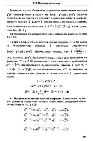 § 7.2. Метод простой итерации
Будем считать, что абсолютная погрешность вычисляемых значений
<р*(х) вектор-функции <р мала и что ll<p(x)-<p*(x)ll s;Л(<р*). Наличие
погрешности вычисления <р приводит к появлению области неопреде­
ленности решения х ,радиус & которой можно приближенно оценить,
воспользовавшись неравенством & ~ Е •= Л(<р*)!( 1- q) в том случае,
если ll<p'(x)ll :$ q.
Сформулируем следующий результат, являющийся аналогом теорем
4.5 и 6.3.
Теорема 7.2. Пусть выполнены условия теоремы 7.1 и для всех х
-
из а-окрестности решения х выполнено неравенство
-· Л(qi*)Е =--<а
1-q
ll<p(x)- <p*(x)ll :S Л(<р*). Предположим также, что
(т.е. величина Л(<р*) достаточно мала). Тогда если вычисления по
формулам (7.7) и (7.12) начинаются с одного начального приближения
х<0> = .Х<0> , принадлежащего а1-окрестности решения х (где а1 =
= mш {а, (а - Е •)/q} ), то последовательность .Х<п> не выходит за
пределы а-окрестности решения х и для всех п ~ 1 справедливы
оценки
llx<п>-.X<п>ll :$ &*,
11.X<п>-.Xll s; qnll.X<0>-xll + &*,
11.X<п>- xll :$ _q_ 11.Х<п>-.Х<п- 1>11 + &*. 8
1-q
4. Модификации метода простой итерации. В некоторых случаях
для ускорения сходимости полезно использовать следующий аналог
метода Зейделя (см. § 6.2):
(k + 1) - ( (k)
х, -<р, х, ' (k)
Х3 '
(k+I)_ ( (k+I) (k) (k)
Х2 -<р2Х1 ,Х2 • Х3 •
(k+I)_ ( (k+I) (k+I) (k)
Х3 -<р3Х1 ,Х2 ,Х3,
(k)
"" хт ),
(k)
"" хт ),
(k)
... ,Хт ),
(k + 1) - ( (k + 1) (k + 1) (k + 1) (k))
Хт -<pmxl ,Х2 ,Х3 ,""Хт.
247
 