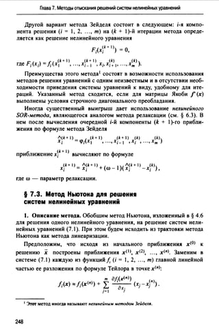 Глава 7. Методы отыскания решений систем нелинейных уравнений
Другой вариант метода Зейделя состоит в следующем: i-я компо­
нента решения (i = 1, 2. ..., т) на (k + 1)-й итерации метода опреде­
ляется как решение нелинейного уравнения
F;(x~k + 1»= 0,
(k+l) (k+l) (k) (k)
где F;(x;) = f;(x 1 , ..., Х;_ 1 , Х;, Х;+ 1, ••• , хт ).
Преимущества этого метода1 состоят в возможности использования
методов решения уравнений с одним неизвестным и в отсутствии необ­
ходимости приведения системы уравнений к виду, удобному для ите­
раций. Указанный метод сходится, если для матрицы Якоби f (х)
выполнены условия строчного диагонального преобладания.
Иногда существенный выигрыш дает использование нелинейного
SОR-метода, являющегося аналогом метода релаксации (см. § 6.3). В
нем после вычисления очередной i-й компоненты (k + 1)-го прибли­
жения по формуле метода Зейделя
Л(k+ 1) (k + 1) (k + 1) (k) (k)
Х; =<J1;(X1 , .•.,Xi-1 ,Х; , ...,Хт)
б (k + 1)
при лижение х; вычисляют по формуле
x~k + 1) = ~~k+ 1) +(ro _ 1)( ~~k + 1) _ x~k>)
1 l J 1 '
где ro - параметр релаксации.
§ 7.3. Метод Ньютона дп• реwениt1
систем нелинейных уравнений
1. Описание метода. Обобщим метод Ньютона, изложенный в § 4.6
для решения одного нелинейного уравнения, на решение систем нели­
нейных уравнений (7.1 ). При этом будем исходить из трактовки метода
Ньютона как метода линеаризации.
Предположим, что исходя из начального приближения х<0> к
решению х построены приближения x(l), хщ, ..., х<п>. Заменим в
системе (7.1) каждую из функций!, (i = 1, 2, ..., т) главной линейной
частью ее разложения по формуле Тейлора в точке х<п);
т дf;(x<n>)
f;(x) o::f;(x<n>) + L ~ (хгх}п».
j=l 1
1 Эrот метод иногда называют нелинейным методом ЗейделR.
248
 