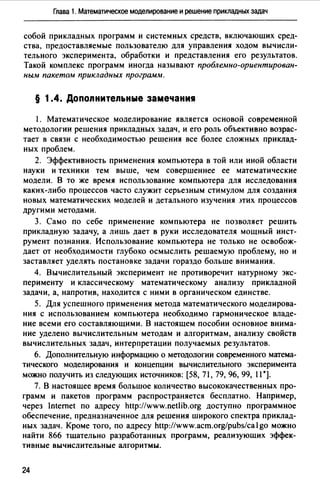 Глава 1. Математическое моделирование и решение прикладных задач
собой прикладных программ и системных средств, включающих сред­
ства, предоставляемые пользователю для управления ходом вычисли­
тельного эксперимента, обработки и представления его результатов.
Такой комплекс программ иногда называют пробле.мно-ориентирован­
ным пакетом прикладных програм,~1.
§ 1.4. Допоnнитеnьные замечани1
1. Математическое моделирование является основой современной
методологии решения прикладных задач, и его роль объективно возрас­
тает в связи с необходимостью решения все более сложных приклад­
ных проблем.
2. Эффективность применения компьютера в той или иной области
науки и техники тем выше, чем совершеннее ее математические
модели. В то же время использование компьютера для исследования
каких-либо процессов часто служит серьезным стимулом для создания
новых математических моделей и детального изучения лих процессов
другими методами.
3. Само по себе применение компьютера не позволяет решить
прикладную задачу, а лишь дает в руки исследователя мощный инст­
румент познания. Использование компьютера не только не освобож­
дает от необходимости глубоко осмыслить решаемую проблему, но и
заставляет уделять постановке задачи гораздо больше внимания.
4. Вычислительный эксперимент не противоречит натурному экс­
перименту и классическому математическому анализу прикладной
задачи, а, напротив, находится с ними в органическом единстве.
5. Для успешного применения метода математического моделирова­
ния с использованием компьютера необходимо гармоническое владе­
ние всеми его составляющими. В настоящем пособии основное внима­
ние уделено вычислительным методам и алгоритмам, анализу свойств
вычислительных задач, интерпретации получаемых результатов.
6. Дополнительную информацию о методологии современного м~rrема­
тическоrо моделирования и концепции вычислительного эксперимента
можно получить из следующих источников: [58, 71, 79, 96, 99, 11 *].
7. В настоящее время большое количество высококачественных про­
грамм и пакетов программ распространяется бесплатно. Например,
через lnternet по адресу http://www.netlib.org доступно программное
обеспечение, предназначенное для решения широкого спектра приклад­
ных задач. Кроме того, по адресу http://www.acm.org/pubs/cago можно
найти 866 тщательно разработанных программ, реализующих эффек­
тивные вычислительные алгоритмы.
24
 