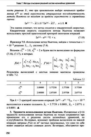 Глава 7. Методы отыскания решений систем нелинейных уравнений
ность решения х , что при произвольном выборе начш~ьного прибли­
жения х<О> из этой окрестности итерационная последовательность
метода Ньютона не выходит за пределы окрестности и справедлива
оценка:
Эта оценка означает, что метод сходится с квадратичной скоростью.
Квадратичная скорость сходимости метода Ньютона позволяет
использовать простой практический критерий окончания итераций
lx(n) _x(n- l>j < Е. (7.18)
Пример 7.S. Использовав метод Ньютона, найдем с точностью i: =
= 10-4 решение х 1, х2 системы (7.4).
Возьмем х~0> = 3.8, х~0> = 2 и будем вести вычисления по формулам
(7.16), (7.17), в которых
Результаты вычислений с шестью знаками мантиссы приведены
в табл. 7.2.
Таблица 7.2
k о 1 2 3
(k)
Х1 3.80000 3. 77258 3.77388 3.77389
(k)
Х2 2.00000 2.07189 2.07708 2.07710
При k = 3 критерий окончания итераций x<k> - x<k - 1> 00 < Е = lо- 4
выполняется и можно положить Х 1 = З.7739 ± О.ООО 1, Х 2 = 2.0771 ±
± 0.0001 .•
3. Трудности использования метода Ньютона. Изложенные в § 4.6
трудности использования метода Ньютона не только сохраняются при
применении его к решению систем нелинейных уравнений, но
и усугубляются. Во-первых, возникает проблема вычисления на каждой
итерации матрицы f'(x) из т2 частных производных, что само по себе
может оказаться весьма сложным делом. Во-вторых, обостряется про-
250
 