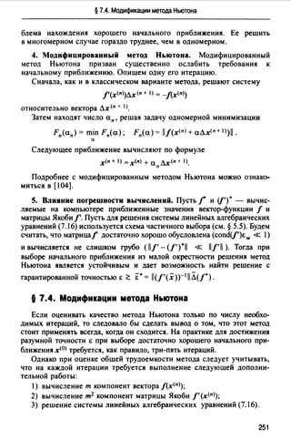 § 7.4. Модификации метода Ньютона
блема нахождения хорошего начального приближения. Ее решить
в многомерном случае гораздо труднее, чем в одномерном.
4. Модифицированный метод Ньютона. Модифицированный
метод Ньютона призван существенно ослабить требования к
начальному приближению. Опишем одну его итерацию.
Сначала, как и в классическом варианте метода, решают систему
f'(х<п>)лх<п + 1) = -f(x(n))
относительно вектора лх<п + 1).
Затем находят число ап, решая задачу одномерной минимизации
Fn(an) = min Fn(a); Fn(a) = llf(x(n) + аЛх(п+ 1>)11.
а
Следующее приближение вычисляют по формуле
х<п + 1) =х<п) + аплх<п + 1).
Подробнее с модифицированным методом Ньютона можно ознако­
миться в [104].
5. Влияние погрешности вычислений. Пусть f' и (/')• - вычис­
ляемые на компьютере приближенные значения вектор-функции / и
матрицы Якоби f'. Пусть для решения системы линейных алгебраических
уравнений (7.16) используется схема частичного выбора (см. § 5.5). Будем
считать, что матрицаf достаточно хорошо обусловлена (cond(/')E,.. « 1)
и вычисляется не слишком грубо ( 11/' -(/').11 « 11/'11 ). Тогда при
выборе начального приближения из малой окрестности решения метод
Ньютона является устойчивым и дает возможность найти решение с
гарантированной точностью Е <':: Е"• = ll(f'(x))-1llЛ(/").
§ 7.4. Модификации метода Ньютона
Если оценивать качество метода Ньютона только по числу необхо­
димых итераций, то следовало бы сделать вывод о том, что этот метод
стоит применять всегда, когда он сходится. На практике для достижения
разумной точности Е при выборе достаточно хорошего начального при­
ближения х<0> требуется, как правило, три-пять итераций.
Однако при оценке общей трудоемкости метода следует учитывать,
что на каждой итерации требуется выполнение следующей дополни­
тельной работы:
1) вычисление т компонент вектора f(x<n>);
2) вычисление т2 компонент матрицы Якоби f' (x<n>);
3) решение системы линейных алгебраических уравнений (7.16}.
251
 