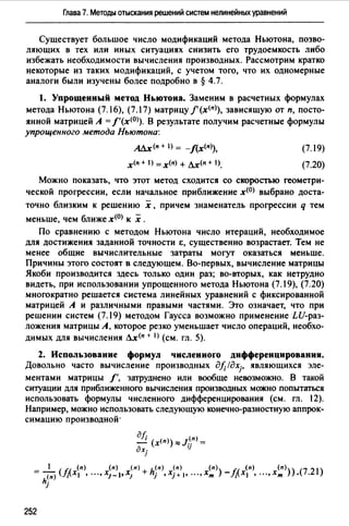 Глава 7. Методы отыскания решений систем нелинейных уравнений
Существует большое число модификаций метода Ньютона, позво­
ляющих в тех или иных ситуациях снизить его трудоемкость либо
избежать необходимости вычисления производных. Рассмотрим кратко
некоторые из таких модификаций, с учетом того, что их одномерные
аналоги были изучены более подробно в § 4.7.
l. Упрощенный метод Ньютона. Заменим в расчетных формулах
метода Ньютона (7.16), (7.17) матрицу/' (х<п>), зависящую от п, посто­
янной матрицей А =f'(x<0)). В результате получим расчетные формулы
упрощенного метода Ньютона:
АЛх(п + ) = -J(x<n>),
х<п + ) = х<п) + Лх(п + 1).
(7.19)
(7.20)
Можно показать, что этот метод сходится со скоростью геометри­
ческой прогрессии, если начальное приближение х<0> выбрано доста­
точно близким к решению х , причем знаменатель прогрессии q тем
меньше, чем ближе х<0> к х .
По сравнению с методом Ньютона число итераций, необходимое
для достижения заданной точности Е:, существенно возрастает. Тем не
менее общие вычислительные затраты могут оказаться меньше.
Причины этого состоят в следующем. Во-первых, вычисление матрицы
Якоби производится здесь только один раз; во-вторых, как нетрудно
видеть, при использовании упрощенного метода Ньютона (7. 19), (7.20)
многократно решается система линейных уравнений с фиксированной
матрицей А и различными правыми частями. Это означает, что при
решении систем (7.19) методом Гаусса возможно применение LU-раз­
ложения матрицы А, которое резко уменьшает число операций, необхо­
димых для вычисления Лх<п + 1) (см. гл. 5).
2. Использование формул числениоrо дифференцирования.
Довольно часто вычисление производных дf;!дхj• являющихся эле­
ментами матрицы /', затруднено или вообще невозможно. В такой
ситуации для приближенного вычисления производных можно попытаться
использовать формулы численного дифференцирования (см. гл. 12).
Например, можно использовать следующую конечно-разностную аппрок­
симацию производной·
дf; (п)
- (х<п)) ::::::J.. =
дхj '1
252
 