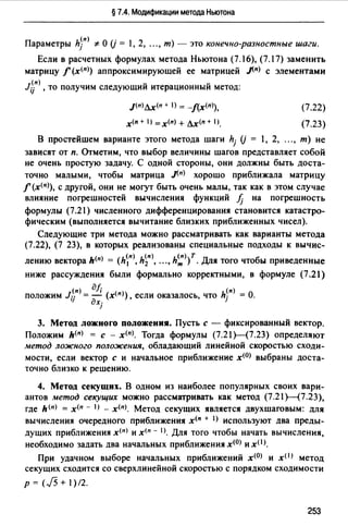 § 7.4. Модификации метода Ньютона
Параметры hy> '#О (j = 1, 2, ..., т) - это конечно-разностные шаги.
Если в расчетных формулах метода Ньютона (7.16), (7.17) заменить
матрицу f (x(n>) аппроксимирующей ее матрицей .J(n) с элементами
l;jп> , то получим следующий итерационный метод:
J(n)дх(п + ) = -f(х<п>),
х<п + 1) =x(n) + дх<п + 1)_
(7.22)
(7.23)
В простейшем варианте этого метода шаги hj (j = 1, 2, "" т) не
зависят от п. Отметим, что выбор величины шагов представляет собой
не очень простую задачу. С одной стороны, они должны быть доста­
точно малыми, чтобы матрица .J(n) хорошо приближала матрицу
f (x<n>), с другой, они не могут быть очень малы, так как в этом случае
влияние погрешностей вычисления функций fj на погрешность
формулы (7.21) численного дифференцирования становится катастро­
фическим (выполняется вычитание близких приближенных чисел).
Следующие три метода можно рассматривать как варианты метода
(7.22), (7 23), в которых реализованы специальные подходы к вычис-
лению вектора h(n) = (h~n>, h~n>, "" h~>{. Для того чтобы приведенные
ниже рассуждения были формально корректными, в формуле (7.21)
(n) дf; (n)
положим Jij = - (x<nJ), если оказалось, что hj = О.
дхj
3. Метод ложного положения. Пусть с - фиксированный вектор.
Положим h(nJ = с - х<п>. Тогда формулы (7.21Н7.23) определяют
метод ложного положения, обладающий линейной скоростью сходи­
мости, если вектор с и начальное приближение х<0> выбраны доста­
точно близко к решению.
4. Метод секущих. В одном из наиболее популярных своих вари­
антов метод секущих можно рассматривать как метод (7.21 Н7.23),
где h(n) = х<п - IJ - x!n)_ Метод секущих является двухшаговым: для
вычисления очередного приближения х<п + 1> используют два преды­
дущих приближения х<п> и х<п - 1>. Для того чтобы начать вычисления,
необходимо задать два начальных приближения х<0> и x(I>.
При удачном выборе начальных приближений x<0J и x< 1J метод
секущих сходится со сверхлинейной скоростью с порядком сходимости
р = (J5 + 1) /2.
253
 