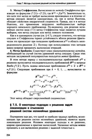 Глава 7. Методы отыскания решений систем нелинейных уравнений
5. Метод Стеффенсена. Вычисления по методу Стеффенсена про­
изводят по формулам (7.21Н7.23), где h(n) =f(x<n>). Замечательно то,
что хотя этот метод не требует вычисления производных и в отличие от
метода секущих является одношаговым, он, как и метод Ньютона,
обладает свойством квадратичной сходимости. Правда, как и в методе
Ньютона, его применение затруднено необходимостью выбора
хорошего начального приближения. По-видимому, для решения нели­
нейных систем вида (7.1) метод Стеффенсена чаще окажется лучшим
выбором, чем метод секущих или метод ложного положения.
Как и в одномерном случае (см. § 4.7), следует отметить, что методы
секущих и Стеффенсена теряют устойчивость вблизи решения (факти­
чески это происходит при попадании приближения х<п> в область неоп­
ределенности решения х ). Поэтому при использовании этих методов
важно вовремя прекратить выполнение итераций.
6. Метод Бройдена. Существует класс квазинъютоновских методов,
обобщающий на случай систем уравнений метод секущих. Среди этих
методов заслуженной популярностью пользуется метод Бройдена.
В этом методе наряду с последовательностью приближений .x(k) к
решению вычисляется последовательность приближений JJ(,k) к матрице
Якоби/'( х ). Пусть заданы начальные приближения .х<0> :== х и ]Jf,O) :==
:==f'(x ). Следующие приближения при k = О, , ..., вычисляются по
формулам
в<k>Лх(k + 1>= -ik> ,
x(k + 1) = x<k> + лх<k + 1>,
лik+ 1>= лх<k+ 1>)- Лхщ),
в<1:+ 1) = в<k> + 1 (Л/<k +1>_ в<k>лх<k +1>)(Лх(k+1 ))т
llлx<k + 1>ii ~
Этот метод обладает сверхлинейной сходимостью.
§ 7.5. О некоторых подходах к решению зада11
nокаnизации и отыскания
решений систем неnинейных уравнений
Подчеркнем еще раз, что одной из наиболее трудных проблем, возни­
кающих при решении систем нелинейных уравнений, является задача
локализации решения. Изложим некоторые подходы к ее решению,
широко применяемые в практике вычислений. Указанные методы можно
применять и для вычисления решения с заданной точностью Е.
254
 