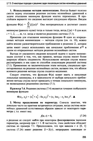§ 7.5. О некоторых подходах к решению задач локализации систем нелинейных уравнений
1. Использование методов минимизации. Иногда бывает полезно
свести задачу отыскания решения системы нелинейных уравнений к
задаче отыскания минимума функции многих переменных. В про­
стейшем варианте это сведение выглядит следующим образом. Введем
т
функцию Ф(х) = L(f,(x))2 Она неотрицательна и достигает своего
1=1
минимума (равного нулю) тогда и только тогда, когда/,(х) =О для всех
1 = 1, 2, ..., т, т.е. когда х является решением системы (7.1 ).
Применив для отыскания минимума функции Ф один из итераци­
онных методов минимизации - методов спуска (см. гл. 10), можно
найти вполне удовлетворительное приближение к решению х ,которое
затем имеет смысл использовать как начальное приближение х<0> в
одном из итерационных методов решения нелинейных систем.
Выгода от указанного сведения исходной задачи к задаче миними­
зации состоит в том, что, как правило, методы спуска имеют более
широкую область сходимости. Использование методов спуска можно
рассматривать и как один из способов локализации решений системы
(7.1 ). Применение на заключительном этапе методов, специально ори­
ентированных на решение нелинейных систем, вызвано тем, что вблизи
искомого решения методы спуска сходятся медленнее.
Следует отметить, что функция Ф(х) может иметь и ненулевые
локальные минимумы, и в зависимости от выбора начального прибли­
жения методы спуска могут приводить к точкам локального минимума,
не являющимися решениями системы (7.1).
Пример 7.4. Решения системы (7.4) являются точками глобального
минимума функции
Ф(х1, х2) = (х~ + х~ - 8х1х2)2 + (х1 lпх2 -х2 lпxi)2. •
2. Метод продолжения по параметру. Сначала заметим, что
довольно часто на практике встречаются ситуации, когда система нели­
нейных уравнений естественным образом зависит от некоторого пара­
метра t, т.е. имеет вид
f(x, t) =О, (7.24)
а решение ее следует найти при некотором фиксированном значении
параметра, например при t = 1. В частности, этим свойством обладает
система из примера 7.1. Предположим, что при каждом t е [О, 1]
система (7. 24) имеет решение х = х( t), непрерывно зависящее от
255
 