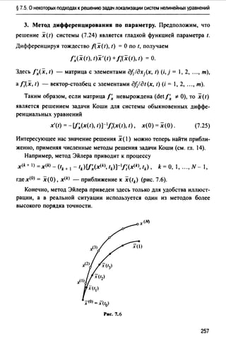 § 7.5. О некоторых подходах к решению задач локализации систем нелинейных уравнений
3. Метод дифференцирования по параметру. Предположим, что
решение x(t) системы (7.24) является гладкой функцией параметра t.
Дифференцируя тождество f(x(t), t) = О по t, получаем
t~<x<1>. 1)x'(t) +J;(x(t), t) = о.
Здесь f~(x, t) - матрица с элементами дfi/дх/х, t) (i,j = 1, 2, ..., m),
а t;(x, t) - вектор-столбец с элементами дf;!дt(х, t) (i = 1, 2, ..., m).
Таким образом, если матрица!~ невырождена (detf~ *О), ТО x(t)
является решением задачи Коши для системы обыкновенных диффе­
ренциальных уравнений
x'(t) = -[f~(x(t), t)]-1/;(x(t), t), х(О) = х(О). (7.25)
Интересующее нас значение решения х (1) можно теперь найти прибли­
женно, применяя численные методы решения задачи Коши (см. гл. 14).
Например, метод Эйлера приводит к процессу
x<k+ l) =x<k) - (tн 1 - tk) [f~(хщ, tk) ]-11;cx<k>, tk) , k = О, 1, ..., N- 1,
где х(О) = х(О), x(k) - приближение к x(tk) (рис. 7.6).
Конечно, метод Эйлера приведен здесь только для удобства иллюст­
рации, а в реальной ситуации используется один из методов более
высокого порядка точности.
:х-<о) =xUo>
Рис. 7.6
257
 