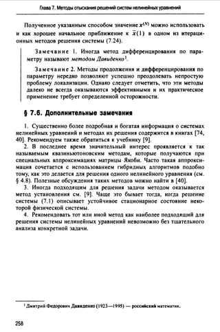 Глава 7. Методы отыскания решений систем нелинейных уравнений
Полученное указанным способом значение x!NJ можно использовать
и как хорошее начальное приближение к х( l) в одном из итераци­
онных методов решения системы (7.24).
Заме чан и е l. Иногда метод дифференцирования по пара­
метру называют методом Давиденко 1.
Замечание 2. Методы продолжения и дифференцирования по
параметру нередко позволяют успешно преодолевать непростую
проблему локализации. Однако следует отметить, что эти методы
далеко не всегда оказываются эффективными и их практическое
применение требует определенной осторожности.
§ 7.6. Допоnнитеnьные замечани1
1. Существенно более подробная и богатая информация о системах
нелинейных уравнений и методах их решения содержится в книгах [74,
40]. Рекомендуем также обратиться к учебнику [9].
2. В последнее время значительный интерес проявляется к так
называемым квазиньютоновским методам, которые получаются при
специальных аппроксимациях матрицы Якоби. Часто такая аппрокси­
мация сочетается с использованием гибридных алгоритмов подобно
тому, как это делается для решения одного нелинейного уравнения (см.
§ 4.8). Полезные обсуждения таких методов можно найти в [40].
3. Иногда подходящим для решения задачи методом оказывается
метод установления см. [9]. Чаще это бывает тогда, когда решение
системы (7.1) описывает устойчивое стационарное состояние неко­
торой физической системы.
4. Рекомендовать тот или иной метод как наиболее подходящий для
решения системы нелинейных уравнений невозможно без тщательного
анализа конкретной задачи.
1Дмитрий Федорович Давиденко (1923-1995) - российский математик.
258
 