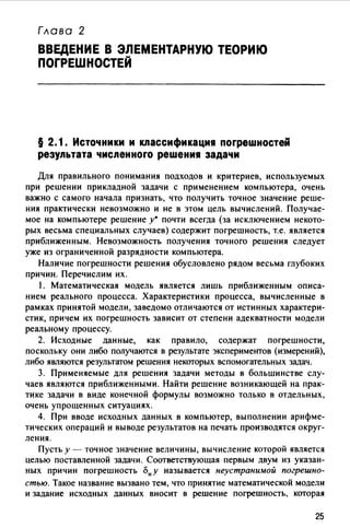 Глава 2
ВВЕДЕНИЕ В ЭЛЕМЕНТАРНУЮ ТЕОРИЮ
ПОГРЕШНОСТЕЙ
§ 2. 1. Источники и классификация погреwностей
результата численного реwения задачи
Для правильного понимания подходов и критериев, используемых
при решении прикладной задачи с применением компьютера, очень
важно с самого начала признать, что получить точное значение реше­
ния практически невозможно и не в этом цель вычислений. Получае­
мое на компьютере решение у• почти всегда (за исключением некото­
рых весьма специальных случаев) содержит погрешность, т.е. является
приближенным. Невозможность получения точного решения следует
уже из ограниченной разрядности компьютера.
Наличие погрешности решения обусловлено рядом весьма глубоких
причин. Перечислим их.
1. Математическая модель является лишь приближенным описа­
нием реального процесса. Характеристики процесса, вычисленные в
рамках принятой модели, заведомо отличаются от истинных характери­
стик, причем их погрешность зависит от степени адекватности модели
реальному процессу.
2. Исходные данные, как правило, содержат погрешности,
поскольку они либо получаются в результате экспериментов (измерений),
либо являются результатом решения некоторых вспомогательных задач.
3. Применяемые для решения задачи методы в большинстве слу­
чаев являются приближенными. Найти решение возникающей на прак­
тике задачи в виде конечной формулы возможно только в отдельных,
очень упрощенных ситуациях.
4. При вводе исходных данных в компьютер, выполнении арифме­
тических операций и выводе результатов на печать производятся округ­
ления.
Пусть у - точное значение величины, вычисление которой является
целью поставленной задачи. Соответствующая первым двум из указан­
ных причин погрешность «'>ну называется неустранимой погрешно­
стью. Такое название вызвано тем, что принятие математической модели
и задание исходных данных вносит в решение погрешность, которая
25
 