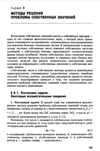 Глава В
МЕТОДЫ РЕШЕНИЯ
ПРО&ЛЕМЫ СО&СТВЕННЫХ ЗНАЧЕНИЙ
Вычисление собственных значений (чисел) и собственных векторов -
одна из тех сложных вычислительных задач, с которой часто прихо­
дится сталкиваться исследователю, занимающемуся конструированием
или анализом больших технических систем. В электрических и механи­
ческих системах собственные числа отвечают собственным частотам
колебаний, а собственные векторы характеризуют соответствующие
формы (моды) колебаний. Знание собственных чисел позволяет анали­
зировать многие процессы, исследовать и управлять ими. Оценка кри­
тических нагрузок при расчете строительных конструкций также
основана на информации о собственных значениях и собственных век­
торах матриц.
Собственные числа и собственные векторы являются важнейшими
характеристиками, отражающими существенные стороны линейных
моделей. Поэтому, конечно, дальнейшее расширение процесса матема­
тического моделирования приведет к тому, что владение методами
решения проблемы собственных значений станет неотъемлемым эле­
ментом высшего образования.
§ 8. 1. Постановка задачи.
Некоторые вспомогательные сведения
1. Постановка задачи. В данной главе мы ограничимся рассмот­
рением методов решения проблемы собственных значений только для
квадратных матриц А порядка т с вещественными элементами а,1 (i,j =
= 1, 2, ..., т). Будем всюду под llxll понимать норму llxll2 и под (х,у)­
скалярное произведение векторов х, у (см. § 5.2).
Напомним, что число Л. называется собственным значением (собст­
венным числом) матрицы А, если существует ненулевой вектор х, удов­
летворяющий системе уравнений
Ах= Л.х (8.1)
и называемый собственным вектором матрицы А, отвечаюшим соб­
ственному значению Л.. (Собственное значение Л. и собственный
вектор х - вообше говоря, - комплексные.)
259
 
