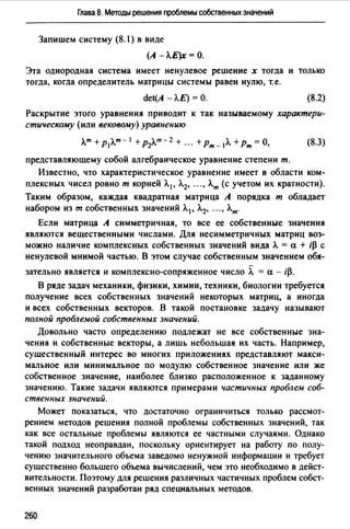 Глава 8. Методы решения проблемы собственных значений
Запишем систему (8.1) в виде
(А - Л.Е)х = О.
Эта однородная система имеет ненулевое решение х тогда и только
тогда, когда определитель матрицы системы равен нулю, т.е.
det(A - Л.Е) = О. (8.2)
Раскрытие этого уравнения приводит к так называемому характери­
стическому (или вековому) уравнению
л_т +P1л_m-I +Р2л_т- 2 + ··· +Рт-IЛ. +Рт= О, (8.3)
представляющему собой алгебраическое уравнение степени т.
Известно, что характеристическое уравнение имеет в области ком­
плексных чисел ровно т корней Л. 1 , Л.2, ... , Л.т (с учетом их кратности).
Таким образом, каждая квадратная матрица А порядка т обладает
набором из т собственных значений Л.1 , Л.2, ..., Л.т.
Если матрица А симметричная, то все ее собственные значения
являются вещественными числами. Для несимметричных матриц воз­
можно наличие комплексных собственных значений вида Л. = а + i~ с
ненулевой мнимой частью. В этом случае собственным значением обя-
зательно является и комплексно-сопряженное число Л. = а - ф.
В ряде задач механики, физики, химии, техники, биологии требуется
получение всех собственных значений некоторых матриц, а иногда
и всех собственных векторов. В такой постановке задачу называют
полной проблемой собственных значений.
Довольно часто определению подлежат не все собственные зна­
чения и собственные векторы, а лишь небольшая их часть. Например,
существенный интерес во многих приложениях представляют макси­
мальное или минимальное по модулю собственное значение или же
собственное значение, наиболее близко расположенное к заданному
значению. Такие задачи являются примерами частичных проблем соб­
ственных значений.
Может показаться, что достаточно ограничиться только рассмот­
рением методов решения полной проблемы собственных значений, так
как все остальные проблемы являются ее частными случаями. Однако
такой подход неоправдан, поскольку ориентирует на работу по полу­
чению значительного объема заведомо ненужной информации и требует
существенно большего объема вычислений, чем это необходимо в дейст­
вительности. Поэтому для решения различных частичных проблем собст­
венных значений разработан ряд специальных методов.
260
 