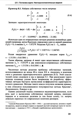 § 8.1. Постановка задачи. Некоторые вспомогательные сведения
Пример 8.1. Найдем собственные числа матрицы
[
2 -9 5 ]
А= 1.2 -5.3999 6 ·
1 -1 -7.5
(8.4)
Запишем характеристический многочлен
[
2 - л. -9
Р3(Л.) = det(A - Л.Е) = det 1.2 -5.3999 - л.
1 -1
= -Л.3 - 10.8999Л.2 - 26.49945')... - 21.002.
Используя один из итерационных методов решения нелинейных урав­
нений (например, метод Ньютона), определяем один из корней уравнения
Р3(Л.) =О, а именно Л. 1 ~ -7.87279. Разделив Р3(Л.) на Л. - Л.1 , имеем
Рз{Л.)
~ Р2 (Л.) = Л.2 + 3.0271 lЛ. + 2.66765.
л. + 7 87279
Решая квадратное уравнение Р2(Л.) =О, находим корни Л. 2, 3~
~ -1.51356 ± 0.613841 i.
Таким образом, матрица А имеет одно вещественное собственное
значение Л. 1 ~ -7.87279 и два комплексно-сопряженных собственных
значения Л.2, 3 ~ -1.51356 ± 0.613841 i. .А
Численные методы решения проблемы собственных значений,
использовавшиеся до конца 40-х годов ХХ в. сводились в конечном
счете к решению характеристического уравнения (8.3). Этой класси­
ческой схеме следовали и мы в примере 8.1. При реализации такого
подхода основные усилия были направлены на разработку эффек­
тивных методов быстрого вычисления коэффициентов характеристи­
ческого уравнения. Методы такого класса получили названия прямых;
к ним относятся пользовавшиеся популярностью методы Крылова1,
Данилевского, Леверье и др.
Однако указанный подход становится неудовлетворительным, если
речь идет о вычислении собственных значений матриц, имеющих
порядок т в несколько десятков (и тем более сотен), т.е. матриц
довольно скромных по современным понятиям размеров.
1 Алексей Николаевич Крылов (1863-1945) - русский математик, механик и кораб­
лестроитель, является авторо" первого в мировой научной литературе курса по числен­
ным методам - изданных в 1911 г. «Лекций о приближенных вычислениях».
261
 