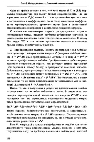 Глава 8. Методы решения проблемы собственных значений
Одна из причин состоит в том. что хотя задачи (8.1) и (8.3) фор­
мально эквивалентны, они имеют разную обусловленность. Так как
корни многочлена Рт(х) высокой степени чрезвычайно чувствительны
к погрешностям в коэффициентах, то на этапе вычисления коэффици­
ентов характеристического уравнения может быть в значительной
степени потеряна информация о собственных значениях матрицы.
С появлением компьютеров широкое распространение получили
итерационные методы решения проблемы собственных значений, не
использующие вычисление характеристического многочлена. К началу
60-х годов ХХ в. эти методы практически полностью вытеснили
прямые методы из практики вычислений.
2. Преобразование подобия. Говорят, что матрицы А и В подобны,
если существует невырожденная матрица Р (матрица подобия) такая,
что В = р- 1 АР. Само преобразование матрицы А к виду В = р-1АР
называют преобразованием подобия. Преобразование подобия матрицы
возникает естественным образом как результат замены переменных
(или перехода к новому базису) в пространстве т-мерных векторов.
Действительно, пусть у - результат применения матрицы А к вектору х,
т.е. у = Ах. Произведем замену переменных х = Рх', у = Ру'. Тогда
равенство у= Ах примет виду'= Р- 1АРх'. Это означает, что в новых
переменных то же самое преобразование осуществляется уже не мат­
рицей А, а матрицей р- 1АР, подобной А.
Важно то, что и полученная в результате преобразования подобия
матрица имеет тот же набор собственных чисел. В самом деле, рас­
смотрим характеристический многочлен для матрицы Р- 1 АР и вос­
пользуемся тем, что определитель произведения квадратных матриц
равен произведению соответствующих определителей:
det(P-1AP-ЛE) = det(P-l(A -Л.Е)Р) = detP-1 det(A-Л.E) detP= det(A-ЛE).
Таким образом, характеристические многочлены, а следовательно,
и собственные числа матриц А и Р- 1АР совпадают. Соответствующие
собственные векторы х их' не совпадают, но, как нетрудно установить,
они связаны равенством х = Рх'.
Если бы матрицу А с помощью преобразования подобия или после­
довательности таких преобразований удалось привести к верхнему
треугольному виду, то проблему вычисления собственных значений
262
 