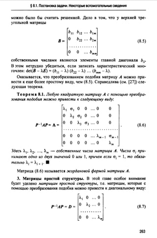 § 8.1. Постановка задачи. Некоторые вспомогательные сведения
можно было бы считать решенной. Дело в том, что у верхней тре­
угольной матрицы
Ь11 Ь12 ··· b1m]
В= ~.. -~2·2·:-.-.~~~
о о ... ьтт
(8.5)
собственными числами являются элементы главной диагонали Ь;;·
В этом нетрудно убедиться, если записать характеристический мно­
гочлен: det(B - ЛЕ) = (Ь 11 - Л.) (Ь22 - А.) ... (Ьтт - Л.).
Оказывается, что преобразованием подобия матрицу А можно при­
вести к еще более простому виду, чем (8.5). Справедлива (см. [27]) еле-
дующая теорема.
Теорем а 8.1. Любую квадратную матрицу А с помощью преобра­
зования подобия можно привести к следующему виду:
Л.1 0"1 о о ... о о
о Л.2 0"2 о о о
Р- 1АР= Л = о о Л.3 0"3 о о
(8.6)
..........................
о о о о ... Л.т-  ат-
о о о о ... о л.т
Здесь Л. 1 , Л.2, ..., Лm - собственные числа матрицы А. Числа а; при­
нимают одно из двух значений О или 1, причем если а; = 1, то обяза­
тельно Л.; = Л.; + 1• 8
Матрица (8.6) называется жордановой формой матрицы А.
3. Матрицы простой структуры. В этой главе особое внимание
будет уделено матрицам простой структуры, т.е. матрицам, которые с
помощью преобразования подобия можно привести к диагональному виду:
p-•AP•D• ~".~~.:.~.]·о о ... л.т
(8.7)
263
 