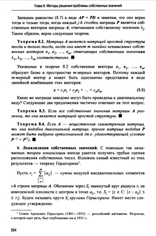 Глава 8. Методы решения проблемы собственных значений
Запишем равенство (8.7) в виде АР= PD и заметим, что оно верно
тогда и только тогда, когда каждый j-й столбец матрицы Р является соб­
ственным вектором матрицы А, отвечающим собственному значению Л.j"
Таким образом, верна следующая теорема.
Теорем а 8.2. Матрица А является матрицей простой структуры
тогда и только тогда, когда она и.иеет т линейно независu.иых собст­
венных векторов е 1 , е2, •••, ет, отвечающих собственным значениям
Л.1 , Л.2, .•• , Л.т соответственно. 8
Указанные в теореме 8.2 собственные векторы е1 , е2, ... , ет,
образуют базис в пространстве т-мерных векторов. Поэтому каждый
т-мерный вектор х может быть однозначно представлен в виде
линейной комбинации этих векторов:
(8.8)
Какие же матрицы заведомо могут быть приведены к диагональному
виду? Следующие два предложения частично отвечают на этот вопрос.
Теорема 8.3. Если все собственные значения матрицы А раз­
личны, то она является матрицей простой структуры. 8
Теорема 8.4. Если А - вещественная сu.иметричная матрица,
то, она подобна диагональной матрице, причем матрица подобия Р
может быть выбрана ортогональной (т.е. удовлетворяющей условию
р-1 =рт;. 8
4. Локализация собственных значений. С помощью так назы­
ваемых теорем локализации иногда удается получить грубые оценки
расположения собственных чисел. Изложим самый известный из этих
результатов - теорему Гершгорина1•
т
Пусть r; = L /a;j / - сумма модулей внедиагональных элементов
j=I
j";
1-й строки матрицы А. Обозначим через S; замкнутый круг радиуса r; на
комплексной плоскости с центром в точке а;;. т.е. S; = {z Е С: /z - a;;I ~
~ r;}. Будем называть круги S; кругами Гершгорина. Имеет место сле­
дующее утверждение.
1 Семен Аронович Гершrорин (1901-1933) - российский математик. Результат,
о котором идет речь, был опубликован им в 1931 г.
264
 