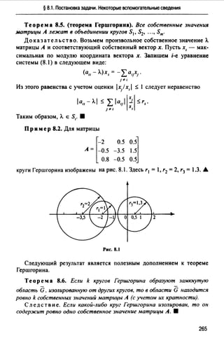 § 8.1. Постановка задачи. Некоторые вспомогательные сведения
Теорема 8.5. (теорема Гершгорина). Все собственные значения
матрицы А лежат в объединении кругов S1, S2, ••• , Sm.
До к аз ат ель ст в о. Возьмем произвольное собственное значение А.
матрицы А и соответствующий собственный вектор х. Пусть х, - мак­
симальная по модулю координата вектора х. Запишем i-e уравнение
системы (8.l) в следующем виде:
(а11 - А.)х, = -,LalJxJ.
} ~·
Из этого равенства с учетом оценки 1х/ х, 1 ~ l следует неравенство
1а11 - А.1 ~ L 1alJ11:1~ r,.
} ~· 1
Таким образом, А. Е S1• 8
Пр и мер 8.2. Для матрицы
А= [=~.50.8
0.5 0.5~
-3.5 1.5
-0.5 0.5
круги Гершгорина изображены на рис. 8.1. Здесь r 1 = l, r2 =2, r3 = 1.3. .А.
Рис. 8.1
Следующий результат является полезным дополнением к теореме
Гершгорина.
Теорем а 8.6. Если k кругов Гершгорина образуют замкнутую
область G, изолированную от других кругов, то в области G находится
ровно k собственных значений матрицы А (с учетом их кратности).
Следствие. Если какой-либо круг Гершгорина изолирован, то он
содержит ровно одно собственное значение матрицы А. •
265
 