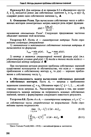 Глава 8. Методы решения проблемы собственных значений
Пр им ер 8.3. Для матрицы А из примера 8.2 в объединении кругов
S1 и S2 находится ровно два собственных значения Л.1 и Л.2, а круг S3
содержит ровно одно собственное значение Л.3. .&
S. Отношение Рэлея. При вычислении собственных чисел и собст­
венных векторов симметричных матриц важную роль играет функция
( ) - (Ах,х) (8.9)
рх - -(-),
х,х
называемая отношением Рэлея 1• Следующее предложение частично
объясняет значение этой величины.
Теорема 8.7. Пусть А - симметричная матрица. Тогда спра­
ведливы следующие утверждения:
1) минимальное и максимальное собственные значения матрицы А
вычисляются по формулам
Л.min = min р(х) , Л.mах = max р(х) ;
х"о х"о
2) вектор х является стационарной точкой функции р(х) (т.е.
удовлетворяет условию grad р(х) =О) тогда и только тогда когда х -
собственный вектор матрицы А. 8
При построении методов решения проблемы собственных значений
существенно используется то обстоятельство, что если х - хорошее
приближение к собственному вектору е1, то р(х) - хорошее прибли-
жение к собственному числу Л.j.
6. Обусловленность задачи вычисления собственных значений
и собственных векторов. Пусть А. - матрица с приближенно
заданными элементами ай ~ aij. Обозначим через Л.j (j = 1, 2, "" т) соб­
ственные числа матрицы А. . Рассмотрение вопроса о том, как влияет
погрешность задания матрицы на погрешность искомых собственных
значений, начнем с формулировки следующего известного результата.
Теорем а 8.8. Пусть А и А. - симметричные матрицы, а Л.j и л.j• -
их собственные числа, упорядоченные по возрастанию Тогда спра­
ведливы оценки погрешности
max 1Л.j - Л.j 1 ~ llA -А .11 2 , (8.1 О)
1:SJ:Sm
(f(Л.j-Л.j)2) 112
~ llA -A.llE. 8 (8.11)
1=1
!Джон Уильям Рэлей( 1842-1919) - английский физик и математик.
266
 