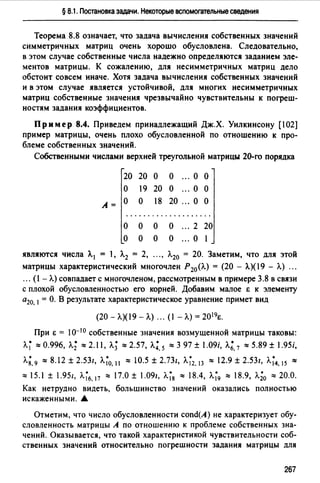 § 8.1. Постановка задачи. Некоторые вспомогательные сведения
Теорема 8.8 означает, что задача вычисления собственных значений
симметричных матриц очень хорошо обусловлена. Следовательно,
в этом случае собственные числа надежно определяются заданием эле­
ментов матрицы. К сожалению, для несимметричных матриц дело
обстоит совсем иначе. Хотя задача вычисления собственных значений
и в этом случае является устойчивой, для многих несимметричных
матриц собственные значения чрезвычайно чувствительны к погреш­
ностям задания коэффициентов.
Пр им ер 8.4. Приведем принадлежащий Дж.Х. Уилкинсону [102]
пример матрицы, очень плохо обусловленной по отношению к про­
блеме собственных значений.
Собственными числами верхней треугольной матрицы 20-го порядка
20 20 о о о о
о 19 20 о о о
А=
о о 18 20 о о
....................
о о о о ". 2 20
о о о о ... о 1
являются числа А. 1 = 1, А.2 = 2, Л.20 = 20. Заметим, что для этой
матрицы характеристический многочлен Р20 (А.) = (20 - А.)(19 - А.) ".
". ( - А.) совпадает с многочленом, рассмотренным в примере 3.8 в связи
с плохой обусловленностью его корней. Добавим малое Е к элементу
а20, 1= О. В результате характеристическое уравнение примет вид
(20 - Л.)(19 - А.)".( -А.)= 2О1 9Е.
При Е = 10-10 собственные значения возмущенной матрицы таковы:
А.~"" 0.996, л.; ""2.11, л.; ""2.57, л.; 5 ""3 97 ± .09i, л.; 7 ""5.89 ± l.95i,. .
л;, 9 ""8.12 ± 2.531, Л.~0• 11 "" 10.5 ± 2.731, Л.~2• 13 "" 12.9 ± 2.531, Л.~4• 15 ""
"" 15.1 ± 1.951, Л.~6• 17 "" 17.0 ± 1.091, Л.~8 "" 18.4, Л.~9 "" 18.9, л.;0 "" 20.0.
Как нетрудно видеть, большинство значений оказались полностью
искаженными. .&
Отметим, что число обусловленности cond(A) не характеризует обу­
словленность матрицы А по отношению к проблеме собственных зна­
чений. Оказывается, что такой характеристикой чувствительности соб­
ственных значений относительно погрешности задания матрицы для
267
 