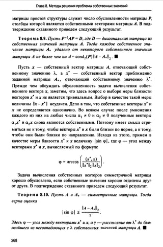 Глава 8. Методы решения проблемы собственных значений
маrрицы простой структуры служит число обусловленности матрицы Р,
столбцы которой являются собственными векторами матрицы А. В под­
тверждение сказанного приведем следующий результат.
Теорем а 8.9. Пусть Р- 1АР = D, где D - диагональная матрица из
собственных значений матрицы А. Тогда каждое собственное зна­
чение матрицы А. удалено от некоторого собственного значения
матрицы А не более чем на d = cond2(Р) llA - А. 112 . 8
Пусть х - собственный вектор матрицы А, отвечающий собст­
венному значению /..., а х• - собственный вектор приближенно
заданной матрицы А., отвечающий собственному значению Л.•.
Прежде чем обсуждать обусловленность задачи вычисления собст­
венного вектора х, заметим, что здесь вопрос о выборе меры близости
векторов х• их не является тривиальным. Выбор в качестве такой меры
величины llx-x•ll неудачен. Дело в том, что собственные векторы х• и
х не определяются однозначно. Во всяком случае после умножения
каждого из них на любые числа а 1 * О и а2 * О полученные векторы
а 1х• и а2х снова являются собственными. Поэтому имеет смысл стре­
миться не к тому, чтобы векторы х• их были близки по норме, а к тому,
чтобы они были близки по направлению. Исходя из этого, примем в
качестве меры близости х• к х величину 1sin <р 1. где <р - угол между
векторами х• и х, вычисляемый по формуле
( (х"х) )
<р = arccos llx•ll2 llxll2 •
Задача вычисления собственных векторов симметричной матрицы
хорошо обусловлена, если собственные значения хорошо отделены друг
от друга. В подтверждение сказанного приведем следующий результат.
Теорема 8.10. Пусть А и А. - симметричные матрицы. Тогда
верна оценка
llA -А.11 2
1sin <pl ~ ·у
Здесь <р - угол между векторами х• их, а у - расстояние от Л.• до бли­
жайшего из несовпадающих с Л. собственных значений матрицы А. 8
268
 