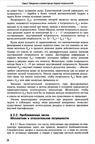 Глава 2. Введение в элементарную теорию поrрешностей
не может быть устранена далее. Единственный способ уменьшить эту
погрешность - перейти к более точной математической модели и
задать более точные исходные данные.
Погрешность Бму, источником которой является метод решения
задачи, называется погрешностью метода, а погрешность Ь8 у, возни­
кающая из-за округлений при вводе, выводе и вычислениях, - вычис­
лительной погрешностью. Таким образом, полная погрешность резуль­
тата решения задачи на компьютере Бу = у - у• складывается из трех
составляющих: неустранимой погрешности, погрешности метода и
вычислительной погрешности, т.е. Бу = Бну + Бму + Ь8 у.
Будем далее исходить из предположения, что математическая модель
фиксирована и входные данные задаются извне, так что повлиять на зна­
чение величины Бну в процессе решения задачи действительно нельзя.
Однако это совсем не означает, что предварительные оценки значения
неустранимой погрешности не нужны. Достоверная информация о
порядке величины Б"у позволяет осознанно выбрать метод решения
задачи и разумно задать его точность. Желательно, чтобы погрешность
метода была в 2-10 раз меньше неустранимой погрешности. Большее
значение Б"у ощутимо снижает точность результата, меньшее - обычно
требует увеличения затрат на вычисления, практически уже не влияя на
значение полной погрешности. Иногда характер использования резуль­
тата таков, что вполне допустимо, чтобы погрешность Бму была срав­
нима с Бну или даже несколько превышала ее.
Значение вычислительной погрешности (при фиксированных
модели, входных данных и методе решения) в основном определяется
характеристиками используемого компьютера. Желательно, чтобы
погрешность Ь8у была хотя бы на порядок меньше погрешности метода
и совсем не желательна ситуация, когда она существенно ее превышает.
Умение анализировать погрешности при решении прикладной
задачи и соблюдать между ними разумный компромисс позволяет
существенно экономить используемые ресурсы и является признаком
высокой квалификации.
§ 2.2. Приближенные числа.
Абсолютная и относительная погрешности
В § 2.1 было отмечено, что числа, получаемые при решении на ком­
пьютере прикладных задач, как правило, являются приближенными.
Следовательно, вопрос о точнос.ти результатов, т.е. о мере их уклоне­
ния от истинных значений, в теории и практике методов вычислений
26
 