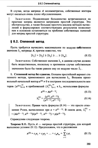 § 8.2. Степенной метод
В случае, когда матрица А несимметрична, собственные векторы
могут оказаться очень плохо обусловленными.
Замечание. Подавляющее большинство встречающихся на
практике матриц являются матрицами простой структуры. Это
обстоятельство, а также большая простота анализа методов вычис­
лений и формулировок соответствующих результатов позволяют
нам в основном остановиться на проблеме собственных значений
для матриц простой структуры.
§ 8.2. Степенной метод
Пусть требуется вычислить максимальное по модулю собственное
значение Л. 1 матрицы А, причем известно, что
(8.12)
Замечание. Собственное значение Л. 1 в данном случае должно
быть вещественным, поскольку в противном случае собственным
значением было бы также равное ему по модулю число ~1 .
1. Степенной метод без сдвигов. Опишем простейший вариант сте­
пенного метода, применяемого для вычисления Л.1 . Возьмем произ-
вольный начальный векторх<0> *О и построим последовательности век-
оо (~ 00
торов {xlk>}k=O и приближений {Л. 1 }k=I к Л.1 , использовав формулы
x<k> =Ax(k- 1),
(k) _ (xlk), x<k- 1>)
Л.1 -( (k-1) (k-1))'х ,х
(8.13)
(8.14)
Замечание. Правая часть формулы (8.14)- это просто отно­
шение Рэлея, вычисленное при х = xlk - 1>. В самом деле, Л.~k) =
= (Axlk - 1>, xlk - 1))/(x<k - 1>, x<k - 1)) = p(xlk - 1>).
Справедлива следующая теорема.
Теорема 8.11. Пусть А - матрица простой структуры, для которой
выполнено условие (8.12). Предположим, что в разложении
т
x<OJ = с1е1 + с2е2 + ." + стет = Lc,e,
1=1
(8.15)
269
 