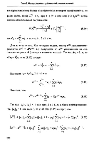 Глава 8. Методы решения проблемы собственных значений
по нормированному базису из собственных векторов коэффициент с 1 не
равен нулю. Тогда Л~k) ~ Л1 при k ~ оо и при всех k ~ k0(~0>) верна
оценка относительной погрешности
т
где С0 = 4:Lla;I, а а;= с;/с1 , 2 :S i :S т.
i=2
(8.16)
До к аз ат ель ст в о. Как нетрудно видеть, вектор x<k> удовлетворяет
равенству x<k) = Akx<0>, т.е. получается из х<0> умножением на k-ю
степень матрицы А (отсюда и название метода). Так как Ае; = Л;е;. то
Ak е; = л;е; и из (8.15) следует
т
x<k> = Л~с1е1 + LЛ.~с1е1 . (8.17)
i=2
Положимµ;= Л;/А. 1 , 2 :S 1 :S т и
(8.18)
Заметим, что
т
:z(k) _:z<k-1)= L(µ;- l)µ~-la;e;. (8.19)
i=2
Так как 1µ; :S 1µ2 < l для всех 2 :S i :S т, а базис нормированный
(т.е. 11 e;ll2= 1 для всех i), то из (8.18), (8.19) следует, что
i=2 i=2
т т
ll:z(k) -:z(k-l)ll2 :S 21µ2'*- 1:Lla;llle;ll2 =2lµ2'*- 1:Lla;I = ICo/µ2lk-l ·
i=2 i=2
270
 