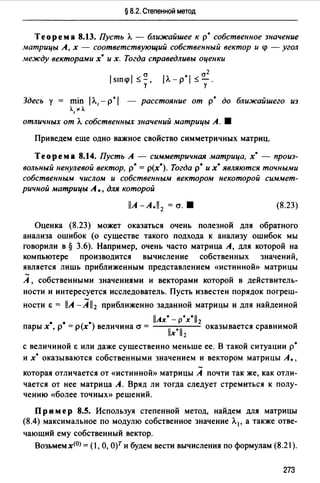 § 8.2. Степенной метод
Теорема 8.13. Пусть А. - ближайшее кр• собственное значение
матрицы А, х - соответствующий собственный вектор и q> - угол
между векторами х• и х. Тогда справедливы оценки
/sшq>/ ~~.у
cr2
/А.-р*/ ~-.
у
Здесь у = min /А., - р*/ - расстояние от р• до ближайшего из
А.,о<А.
отличных от А. собственных значений матрицы А. •
Приведем еще одно важное свойство симметричных матриц.
Теорема 8.14. Пусть А - симметричная матрица, х· - произ­
вольный ненулевой вектор, р* = р(х*). Тогда р• их• являются точными
собственным числом и собственным вектором некоторой симмет­
ричной матрицы А., для которой
llA -А.11 2 = cr. • (8.23)
Оценка (8.23) может оказаться очень полезной для обратного
анализа ошибок (о существе такого подхода к анализу ошибок мы
говорили в§ 3.6). Например, очень часто матрица А, для которой на
компьютере производится вычисление собственных значений,
является лишь приближенным представлением «истинной» матрицы
А , собственными значениями и векторами которой в действитель­
ности и интересуется исследователь. Пусть известен порядок погреш-
ности & = llA -All2 приближенно заданной матрицы и для найденной
• • • llAx* - p*x*ll2 ~
пары х , р = р(х ) величина cr = llx*ll2 оказывается сравнимои
с величиной Е или даже существенно меньше ее. В такой ситуации р*
и х· оказываются собственными значением и вектором матрицы А.,
которая отличается от «истинной» матрицы А почти так же, как отли­
чается от нее матрица А. Вряд ли тогда следует стремиться к полу­
чению «более точных» решений.
Пр им ер 8.5. Используя степенной метод, найдем для матрицы
(8.4) максимальное по модулю собственное значение А.1 , а также отве-
чающий ему собственный вектор.
Возьмем х<О> = ( 1, О, О)Т и будем вести вычисления по формулам (8.21 ).
273
 