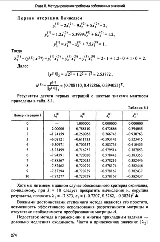 Глава 8. Методы решения проблемы собственных значений
Первая итерация. Вычисляем
у1>=2х0> - 9х~0> + 5х~0> =2,
А')= 1.2х0> - 5.3999х~0> + 6х~0 > =1.2,
( 1) (0) (О)+ 7 5 (0) l
Уз =х, -х2 . Х3 = .
Тогда
л_(I) = (y(I) х(О)) =y(l(O) +y(l)x(O) +y(l(O) = 2. 1 + 1 2. о+ 1. о= 21 , 1 1 2 2 з з . .
Далее
(1)- y(I) Т
х - lly()112:::; (0.788110, 0.472866, 0.394055) .
Результаты десяти первых итераций с шестью знаками мантиссы
приведены в табл. 8.1.
Таблица 8.1
Номер итерации k ,у) щ (k) щ
1 Х1 Х1 Х3
о - 1.000000 0.000000 0.000000
1 2.00000 0.788110 0.472866 0.394055
2 -1.24159 -0.250056 0.266743 -0.930763
3 -{).08121 -0.611733 -0.593143 0.523415
4 -9.50971 0.700557 0.583736 -0.410455
5 -8.23499 -0.716752 -0.579514 0.387853
6 -7.94591 0.720030 0.578443 -0.383353
7 -7.88567 -0.720635 -0.578216 0.382446
8 -7.87462 0.720729 0.578174 -0.382446
9 -7.87294 -0.720739 -0.578167 0.382437
10 -7.87277 -0.720739 0.578167 -0.382437
Хотя мы не имеем в данном случае обоснованного критерия окончания,
по-видимому, при k = 1О следует прекратить вычисления и, округлив
результаты, положить Л. 1 :::; -7.873, е 1 "'(-0.7207, 0.5782, -0.3824)r.A.
Важными достоинствами степенного метода являются его простота,
возможность эффективного использования разреженности матрицы и
отсутствие необходимости преобразования матрицы А.
Недостаток метода в применении к многим прикладным задачам -
довольно медленная сходимость. Часто в приложениях значение 1Л.2 
274
 