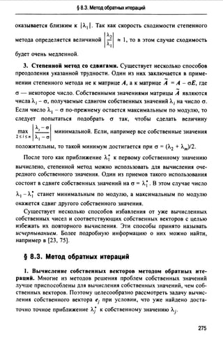 § 8.3. Метод обратных итераций
оказывается близким к 1Л. 1 /. Так как скорость сходимости степенного
метода определяется величиной 1~ ::::: 1, то в этом случае сходимость
будет очень медленной.
3. Степенной метод со сдвнrамн. Существует несколько способов
преодоления указанной трудности. Один из них заключается в приме-
нении степенного метода не к матрице А, а к матрице А =А - аЕ, где
а - некоторое число. Собственными значениями матрицы А являются
числа Л; - cr, получаемые сдвигом собственных значений Л; на число cr.
Если число Л. 1 - cr по-прежнему остается максимальным по модулю, то
следует попытаться подобрать cr так, чтобы сделать величину
max 1 л, - cr 1 минимальной. Если, например все собственные значения
2sisn Л. 1 -cr
положительны, то такой минимум достигается при cr = (Л.2 + Л.т)/2.
После того как приближение Л~ к первому собственному значению
вычислено, степенной метод можно использовать для вычисления оче­
редного собственного значения. Один из приемов такого использования
состоит в сдвиге собственных значений на cr = Л~. В этом случае число
Л. 1 - Л~ станет минимальным по модулю, а максимальным по модулю
окажется сдвиг другого собственного значения.
Существует несколько способов избавления от уже вычисленных
собственных чисел и соответствующих собственных векторов с целью
избежать их повторного вычисления. Эти способы принято называть
исчерпыванием. Более подробную информацию о них можно найти,
например в [23, 75).
§ 8.3. Метод обратных итераций
1. Вычисление собственных векторов методом обратных ите­
раций. Многие из методов решения проблем собственных значений
лучше приспособлены для вычисления собственных значений, чем соб­
ственных векторов. Поэтому целесообразно рассмотреть задачу вычис­
ления собственного вектора ej при условии, что уже найдено доста-
точно точное приближение Л/ к собственному значению Лj.
275
 