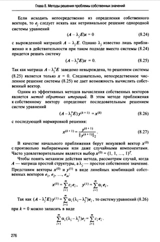 Глава 8. Методы решения проблемы собственных значений
Если исходить непосредственно из определения собственного
вектора, то ej следует искать как нетривиальное решение однородной
системы уравнений
(8.24)
с вырожденной матрицей А - Л.jЕ. Однако Л.j известно лишь прибли­
женно и в действительности при таком подходе вместо системы (8.24)
придется решать систему
(А -Л.}Е)х =О. (8.25)
Так как матрица А - Л.}Е заведомо невырождена, то решением системы
(8.25) является только х = О. Следовательно, непосредственное чис­
ленное решение системы (8.25) не дает возможность вычислить собст­
венный вектор.
Одним из эффективных методов вычисления собственных векторов
является метод обратных итераций. В этом методе приближения
к собственному вектору определяют последовательным решением
систем уравнений
(А - А]Е) y<k+ 1> = x<k>
с последующей нормировкой решения:
(k + 1)
x(k+ I) =~У___
i1y<k+1ъ.
(8.26)
(8.27)
В качестве начального приближения берут ненулевой вектор х<0>
с произвольно выбираемыми или даже случайными компонентами.
Часто удовлетворительным является выбор х<0> = ( l, l, .", l)r.
Чтобы понять механизм действия метода, рассмотрим случай, когда
А - матрица простой структуры, а- простое собственное значение.
Представим векторы х<0> и у< 1 > в виде линейных комбинаций собст-
т
х<0 > = "'с- е·~ 1 ,,
i=l
т
т
у< 1 >=}2а;е;.
i= 1
Так как (A-A.JE)y< 1>= }2а;(Л.;-А.j)е;, то систему уравнений (8.26)
i=I
при k = О можно записать в виде
т т
"' а· (Л.· - Л. ~ )е ·= "'с· е ·"-4 l 1 } 1 ~, ,.
i=I i=I
276
 