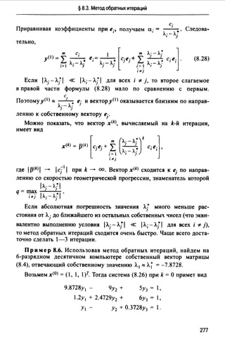 § 8.3. Метод обратных итераций
с;
Приравнивая коэффициенты при е;, nолучаем а;= - -•. Следова­
л;-
тельно,
m С; ! [ m
у(!)=°"' - - е.= - - с-е·+""'
~ • 1 ' , . } } ~
i=I Л;-Лj ""j-""j i=I
;"j
Л·- Л~ ]} 1
--. с;е·.
Л.;- A.j 1
(8.28)
Если p"j - Л.J 1 « р",- - ЛJ 1 для всех i * }, то второе слагаемое
в nравой части формулы (8.28) мало по сравнению с первым.
с
Поэтому у<1 >::::: - 1-. ej и вектору(!) оказывается близким по направ­
Лj-Лj
лению к собственному вектору ej"
Можно показать, что вектор x<k>, вычисляемый на k-й итерации,
имеет вид
[
т (Л· _Л.~)k ]x<k) = A(k) с-е· + °"' _1__1 с-е.
,... J J ~ А· - А.~ ' ' ,
i= 1 1 1
;"}
где 1~(k)1 --+ /cj11 при k --+ оо. Вектор x<k) сходится к ej по направ­
лению со скоростью геометрической прогрессии, знаменатель которой
IЛ· -л~I
q=max 1 1 .
;"j /Л;-Л]/
Если абсолютная погрешность значения л.j• много меньше рас­
стояния от Л.j до ближайшего из остальных собственных чисел (что экви­
валентно выполнению условия 1Л.j - ЛJ 1 « 1Л.; - ЛJ 1 для всех i *}),
то метод обратных итераций сходится очень быстро. Чаще всего доста­
точно сделать 1-3 итерации.
Пример 8.6. Использовав метод обратных итераций, найдем на
6-разрядном десятичном компьютере собственный вектор матрицы
(8.4), отвечающий собственному значению Л. 1 ::::: Л.~ = -7.8728.
Возьмем x<0J = (1, 1, 1)r. Тогда система (8.26) при k = О примет вид
9.8728yl - 9у2 + 5у3 = 1,
1.2у 1 + 2.4729у2 + 6у3 = 1,
У1 - У2 + 0.3728у3 = 1.
2П
 
