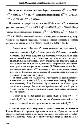 Глава 8. Методы решения проблемы собственных значений
Вычисляя ее решение методом Гаусса, получаем у~1 ) = -123909,
А1 > = 99398.3, А1 > = 65749. После нормировки имеем х 1 > = -0.720736,
xi1> = -0.578166, x~I) = 0.382440.
Подставляя в правую часть системы (8.26) векrор х< 1 > и вычисляя
решеРие, находим у2> = -59671.5, А2 ) = -47867.7, А2 ) = 31663.1. Полу-
ченные после нормировки значения х2 > = -0.720737, х~2) = -0.578166,
х~2 ) = 0.382440 с машинной точностью совпадают со значениями, полу­
ченными на первой итерации. Итерации следует прервать и считать
результатом вектор е1 :::: (-0.720737, -0.578166, О.382440)т. А.
Замечание .Так как л.; почти совпадает со значением Л.1,
при котором det(A -А.1 Е) =О, то матрица А - л.;Е очень плохо обу­
словлена. Возникает естественное опасение, что большие погреш­
ности, неизбежные при реализации вычислительного процесса
(8.26), (8.27) на компьютере, могут существенно повлиять на свой­
ства приближений. К счастью, это не так; погрешность, возникаю­
щая при численном решении системы (8.26) (которая может быть
сравнима по величине cy<k>), оказывается почти пропорциональной
вектору е1. В данном случае плохая обусловленность системы не
ухудшает, а улучшает ситуацию.
В справедливости сказанного легко убедиться, если повторить
вычисления из примера 8.5, использовав калькулятор. Получен­
ные значенияу(I> иу<2 > наверняка будут иметь мало общего сука­
занными в примере. Тем не менее приближения x(I) и x<2J практи­
чески совпадут с вычисленными выше, отличаясь, возможно,
только знаком.
Замечание 2. Записывая равенство (8.26) в виде y<k + I) =
= (А - л.;Е)- 1 x<k>, замечаем, что метод обратных итераций - это
просто степенной метод, примененный к матрице (А - л.;Е)- 1 •
2. Метод обратных итераций с использованием отношения
Рэлея. Одной из проблем применения метода обратных итераций
является необходимость получения хорошего приближения к собст­
венному значению. Когда А - симметричная матрица, можно попы-
278
 