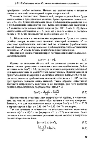 § 2.2. Приближенные числа. Абсолютная и относительная погрешности
приобретает особое значение. Начнем его рассмотрение с введения
основных понятий элементарной теории погрешностей.
Условимся относительно обозначений, которые в дальнейшем будут
использоваться при сравнении величин. Кроме привычных знаков «=»,
«*>>, <«», «~», будем использовать знаки приближенного равенства «==>>
и приближенного неравенства «$>>. Когда положительные величины а
и Ь являются величинами одного порядка (т.е. 10-1 $ а/Ь $ 10), будем
использовать обозначение а - Ь. Если же а много меньше Ь, то будем
писать а « Ь, что эквивалентно соотношению а/Ь « 1.
1. Абсолютная и относительная погрешности. Пусть а - точное
(вообще говоря, неизвестное) значение некоторой величины, а• -
известное приближенное значение той же величины (приближенное
число). Ошибкой или погрешностью приближенного числа а• называют
разность а-а• между точным и приближенным значениями.
Простейшей количественной мерой погрешности является абсолют­
ная погрешность
Л(а*) = la - a*I. (2.1)
Однако по значению абсолютной погрешности далеко не всегда
можно сделать правильное заключение о качестве приближения. Дейст­
вительно, если Л(а*) = 0.1, то следует ли считать погрешность большой
или нужно признать ее малой? Ответ существенным образом зависит от
принятых единиц измерения и масштабов величин. Если а == 0.3 то ско­
рее всего точность приближения невелика; если же а :::: 3 · 1О 8, то сле­
дует признать точность очень высокой. Таким образом, естественно
соотнести погрешность величины и ее значение, для чего вводится
понятие относительной погрешности (при а* О)
"'( *)Ja-a*I =Л(а*) (2_2)
u а lal lal ·
Использование относительных погрешностей удобно, в частности,
тем, что они не зависят от масштабов величин и единиц измерения.
Заметим, что для приведенного выше примера о(а*) :::: 0.33 = 33 %
в первом случае и о(а*):::: 0.33. 10-9 = 0.33. 10-7 % во втором.
Так как значение а неизвестно, то непосредственное вычисление
величин Л(а*) и о(а*) по формулам (2.1 ), (2.2) невозможно Более
реальная и часто поддающаяся решению задача состоит в получении
оценок погрешности вида
la - а• 1 ~ Л(а*),
la-a*I<;;-( *)
ial _u а '
(2.3)
(2.4)
27
 