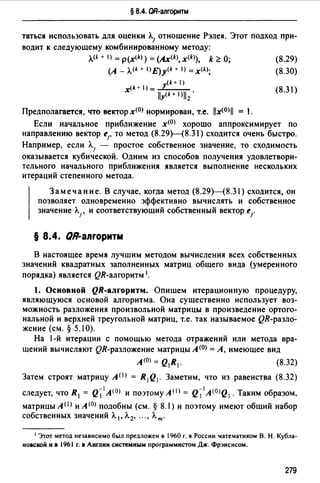 § 8.4. QR-алгоритм
таться использовать для оценки Л.1 отношение Рэлея. Этот подход при­
водит к следующему комбинированному методу:
л.<А + 1) = p(x<k>) = (Ax<k>, x(k>), k ~О;
(А_ Л.<k + IJE)y(k+ 1) =x<AJ;
(k + 1)
(k+ 1) = у
х -lly-(k_+_l_)l-12.
Предполагается, что вектор x(OJ нормирован, т.е. llx<0>il = 1.
(8.29)
(8.30)
{8.31)
Если начальное приближение х<0> хорошо аппроксимирует по
направлению вектор е1, то метод (8.29Н8.31) сходится очень быстро.
Например, если Л.1 - простое собственное значение, то сходимость
оказывается кубической. Одним из способов получения удовлетвори­
тельного начального приближения является выполнение нескольких
итераций степенного метода.
Замечание. В случае, когда метод (8.29Н8.31) сходится, он
позволяет одновременно эффективно вычислять и собственное
значение Л.1 , и соответствующий собственный вектор eJ'
§ 8.4. QR-апrоритм
В настоящее время лучшим методом вычисления всех собственных
значений квадратных заполненных матриц общего вида (умеренного
порядка) является QR-алrоритм 1.
1. Основной QR-алrорнтм. Опишем итерационную процедуру,
являющуюся основой алгоритма. Она существенно использует воз­
можность разложения произвольной матрицы в произведение ортого­
нальной и верхней треугольной матриц, т.е. так называемое QR-разло­
жение (см.§ 5.10).
На 1-й итерации с помощью метода отражений или метода вра­
щений вычисляют QR-разложение матрицы А (О) =А, имеющее вид
А (О) = Q1R1. (8.32)
Затем строят матрицу АО> = R 1Q1. Заметим, что из равенства (8.32)
следует, что R1 = Q~ 1 A(O) и поэтому A(I) = Q~1 A(OJQ1 . Таким образом.
матрицыА< 1 J иА(О) подобны (см.§ 8.1) и поэтому имеют общий набор
собственных значений Л. 1 , Л. 2, ... , Лт.
1 Этот метод независимо был предложен в 1960 г. в России lатематиком В. Н. Кубла­
новсmй и в 1961 г. в Англии системным программистом Дж. Фрэнсисом.
279
 
