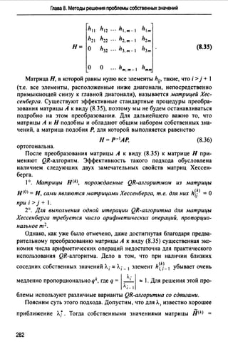 Глава 8. Методы решения проблемы собственных значений
h11 h12 ··· h1.т-  hlm
h2 hz2 h2,m- h2m
Н= о hз2 hз.т-1 hзт (8.35)
о о ··· hт.т- hmm
Матрица Н, в которой равны нулю все элементы hij, такие, что i >j + 1
(т.е. все элементы, расположенные ниже диагонали, непосредственно
примыкающей снизу к главной диагонали), называется матрицей Хес­
сенберга. Существуют эффективные стандартные процедуры преобра­
зования матрицы А к виду (8.35), поэтому мы не будем останавливаться
подробно на этом преобразовании. Для дальнейшего важно то, что
матрицы А и Н подобны и обладают общим набором собственных зна­
чений, а матрица подобия Р, для которой выполняется равенство
Н= Р-1АР, (8.36)
ортогональна.
После преобразования матрицы А к виду (8.35) к матрице Н при­
меняют QR-алгоритм. Эффективность такого подхода обусловлена
наличием следующих двух замечательных свойств матриц Хессен­
берга.
1°. Матрицы H(k>, порождаемые QR-алгоритмом из матрицы
Н(О) = Н, сами являются л1атрицами Хессенберга, т.е. для них hiJ> =О
при i > j + 1.
2°. Для выполнения одной итерации QR-алгоритма для матрицы
Хессенберга требуется число арифметических операций, пропорцио­
нальное т 2 •
Однако, как уже было отмечено, даже достигнутая благодаря предва­
рительному преобразованию матрицы А к виду (8.35) существенная эко­
номия числа арифметических операций недостаточна для практического
использования QR-алгоритма. Дело в том, что при наличии близких
соседних собственных значений Л.; "" Л.; _ 1 элемент hi~J- 1 убывает очень
медленно пропорциональноqk, где q = 1 ~1 :::::; 1. Для решения этой про-
Л, _ 1
блемы используют различные варианты QR-алгоритма со сдвигами.
Поясним суть этого подхода. Допустим, что для Л. 1 известно хорошее
приближение л.;. Тогда собственными значениями матрицы jj(k) =
282
 