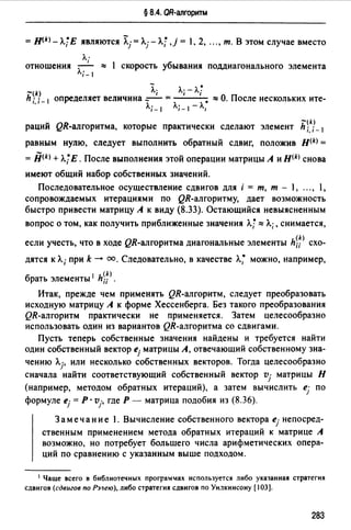 § 8.4. QR-алгоритм
= Jl(k>-Л.jE являются 7i..j= Л.г л.; ,j = , 2, ..., т. В этом случае вместо
Л·
отношения ' ~ 1 скорость убывания поддиагонального элемента
Л;_ 1
- .-щ Л; Л; - Л.;
h i. i- 1 определяет величина --- = • ~ О. После нескольких ите-
Л; _ 1 Л.;_ 1 -Л,
-щ
раций QR-алrоритма, которые практически сделают элемент h ;, ;_1
равным нулю, следует выполнить обратный сдвиг, положив H(k) =
= fiщ + Л.jЕ. После выполнения этой операции матрицы А и н<k> снова
имеют общий набор собственных значений.
Последовательное осуществление сдвигов для i = т, т - 1, ..., 1,
сопровождаемых итерациями по QR-алгоритму, дает возможность
быстро привести матрицу А к виду (8.33). Остающийся невыясненным
вопрос о том, как получить приближенные значения л.; ~ Л.;, снимается,
если учесть, что в ходе QR-алrоритма диагональные элементы h~;> схо­
дятся к Л; при k-+ оо. Следовательно, в качестве л.; можно, например,
брать элементы 1 h;;>.
Итак, прежде чем применять QR-алгоритм, следует преобразовать
исходную матрицу А к форме Хессенберга. Без такого преобразования
QR-алгоритм практически не применяется. Затем целесообразно
использовать один из вариантов QR-алгоритма со сдвигами.
Пусть теперь собственные значения найдены и требуется найти
один собственный вектор ej матрицы А, отвечающий собственному зна-
чению Л.j, или несколько собственных векторов. Тогда целесообразно
сначала найти соответствующий собственный вектор vj матрицы Н
(например, методом обратных итераций), а затем вычислить ej по
формуле ej = Р · vj, где Р - матрица подобия из (8.36).
Замечание 1. Вычисление собственного вектора ej непосред­
ственным применением метода обратных итераций к матрице А
возможно, но потребует большего числа арифметических опера­
ций по сравнению с указанным выше подходом.
1 Чаще всего в библиотечных програм1ах используется либо указанная стратегия
сдвигов (сдвигов по Рэ~ею), либо стратегия сдвигов по Ун.1кинсону (103].
283
 