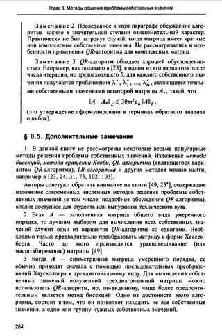 Глава 8. Методы решения nроблемы собственных значений
Замечание 2 Проведенное в этом параграфе обсуждение алго­
ритма носило в значительной степени ознакомительный характер.
Практически не был затронут случай, когда матрица имеет кратные
или комплексные собственные значения Не рассматривались и осо­
бенности применения QR-алгоритма для комплексных матриц.
Замечание 3 QR-алгоритм обладает хорошей обусловленно­
стью Например, как показано в (23], в одном из его вариантов после
числа итерации, не превосходящего 5, для каждого собственного зна-
чения получаются приближения А.~, л.;, ...,л.:, являющиеся точны­
ми собственными значениями некоторой матрицы А., такой, что
llA-A.llE ;$ 30т2 &JAllE,
(это утверждение сформулировано в терминах обратного анализа
ошибок).
§ 8.5. Допо.nните.nьные замечани1
1. В данной книге не рассмотрены некоторые весьма популярные
методы решения проблемы собственных значений. Изложение метода
бисекций, метода вращении Якоби, QL-алгоритма (являющегося вари­
антом QR-алгоритма), LR-алгоритма и других методов можно найти,
напри>.1ер в (23, 24, 31, 75, 102, 103].
Авторы советуют обратить внимание на книги (49, 25•], содержащие
изложение современных численных методов решения проблемы собст­
венных значений (в том числе, подробное обсуждение QR-алгоритма),
вполне доступное для студента или выпускника технического вуза.
2. Если А - заполненная матрица общего вида умеренного
порядка, то лучшим выбором для вычисления всех собственных зна­
чений служит один из вариантов QR-алгоритма со сдвигами. Необ­
ходимо только предварительно преобразовать матрицу к форме Хессен­
берга Часто до этого производится уравновешивание (или
масштабирование) матрицы (49]
3 Когда А - симметричная матрица умеренного порядка, ее
обычно приводят сначала с помощью последовательных преобразо­
ваний Хаусхолдера к трехдиагональному виду. Для вычисления собст­
венных значений полученной трехдиагональной матрицы можно
использовать QR-алгоритм, но, по-видимому, чаще более предпочти­
тельным является метод бисекций Одно из достоинств этого алго­
ритма, состоит в том, что он позволяет находить не все собственные
значения, а одно или группу нужных собственных значений.
284
 