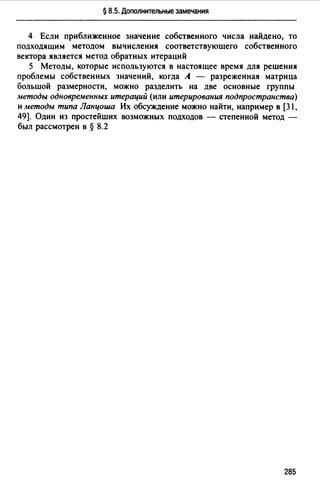 § 8.5. Дополнительные замечания
4 Если приближенное значение собственного числа найдено, то
подходящим методом вычисления соответствующего собственного
вектора является метод обратных итераций
5 Методы, которые используются в настоящее время для решения
проблемы собственных значений, когда А - разреженная матрица
большой размерности, можно разделить на две основные группы
методы одновременных итераций (или итерирования подпространства)
и методы типа Ланцоша Их обсуждение можно найти, например в [31,
49]. Один из простейших возможных подходов - степенной метод -
был рассмотрен в § 8.2
285
 