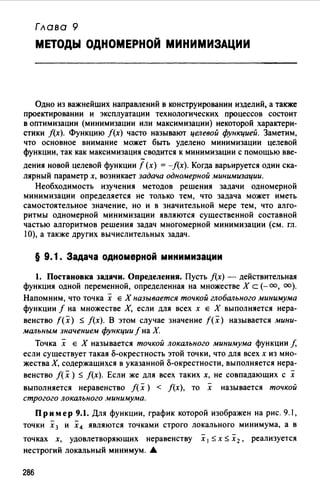 Глава 9
МЕТОДЫ ОДНОМЕРНОЙ МИНИМИЗАЦИИ
Одно из важнейших направлений в конструировании изделий, а также
проектировании и эксплуатации технологических процессов состоит
в оптимизации (минимизации или максимизации) некоторой характери­
стики /(х). Функцию /(х) часто называют целевой функцией. Заметим,
что основное внимание может быть уделено минимизации целевой
функции, так как максимизация сводится к минимизации с помощью вве-
дения новой целевой функции f (х) = -f(x). Когда варьируется один ска­
лярный параметр х, возникает задача одномерной минимизации.
Необходимость изучения методов решения задачи одномерной
минимизации определяется не только тем, что задача может иметь
самостоятельное значение, но и в значительной мере тем, что алго­
ритмы одномерной минимизации являются существенной составной
частью алгоритмов решения задач многомерной минимизации (см. гл.
1О), а также других вычислительных задач.
§ 9. 1. Задача одномерной минимизации
1. Постановка задачи. Определения. Пусть f(x) - действительная
функция одной переменной, определенная на множестве Х с (-оо, оо).
Напомним, что точка х Е Х называется точкой глобального минимума
функции f на множестве Х, если для всех х Е Х выполняется нера­
венство f(x) ~ /(х). В этом случае значение f(x) называется мини­
мальным значением функции f на Х.
Точка х Е Х называется точкой локального минимума функции /,
если существует такая о-окрестность этой точки, что для всех х из мно­
жества Х, содержащихся в указанной о-окрестности, выполняется нера-
венство f( х )~ f(x). Если же для всех таких х, не совпадающих с х
выполняется неравенство f( х) < j(x), то х называется точкой
строгого локального минимума.
Пр им ер 9.1. Для функции, график которой изображен на рис. 9. 1,
точки :Х 3 и :Х4 являются точками строго локального минимума, а в
точках х, удовлетворяющих неравенству х 1 ~ х ~ :Х 2 , реализуется
нестрогий локальный минимум. .&
286
 