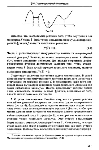 § 9.1. Задача одномерной минимизации
х
Рис. 9.1
Известно, что необходимым условием того, чтобы внутренняя для
множества Х точка х была точкой локального минимума дифференци­
руемой функции/, является выполнение равенства
f'(x) =о. (9.1)
Число х ,удовлетворяющее этому равенству, называется стационарной
точкой функции f Конечно, не всякая стационарная точка х обязана
быть точкой локального минимума. Для дважды непрерывно диффе­
ренцируемой функции достаточным условием того, чтобы стацио-
нарная точка х была точкой строгого локального минимума, является
выполнение неравенства f"(x) >О.
Существуют различные постановки задачи минимизации. В самой
широкой постановке требуется найти все точки локального минимума и
отвечающие им значения функции f В приложениях чаще всего воз­
никает задача вычисления конкре1 ной точки локального минимума или
точки глобального минимума. Иногда представляет интерес только
лишь минимальное значение целевой функции, независимо от того,
в какой именно точке оно достигается.
2. Отрезок локализации. Подобно тому, как алгоритмы решения
нелинейных уравнений настроены на отыскание одного изолированного
корня (см. гл. 4), большинство алгоритмов минимизации осуществляет
лишь поиск точки локального минимума функции f Для того чтобы при­
менить один из таких алгоритмов минимизации, следует предварительно
найти содержащий точку х отрезок [а, Ь], на котором она является един­
ственной точкой локального минимума. Этот отрезок в дальнейшем
будем называть отрезком локализации 1 точки х .К сожалению, не суще­
ствует каких-либо общих рецептов относительно того, как найти отрезок
локализации. В одномерном случае полезным может оказаться табулиро-
1 В теории оптимизации отрезок [а, Ь] чаще называют интервалом неопределенности.
Мы понимаем интервал неопределенности иначе (см. § 9.2).
287
 