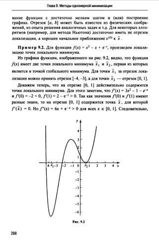 Глава 9. Методы одномерной минимизации
вание функции с достаточно мелким шагом и (или) построение
графика. Отрезок [а, Ь] может быть известен из физических сообра­
жений, из опыта решения аналогичных задач и т.д. Для некоторых алго­
ритмов (например, для метода Ньютона) достаточно иметь не отрезок
локализации, а хорошее начальное приближение х<0> к х .
Пр им ер 9.2. Для функции f(x) = х3 - х + e-r, произведем локали­
зацию точек локального минимума.
Из графика функции, изображенного на рис. 9.2, видно, что функция
f(x) имеет две точки локального минимума х 1 и х2 , первая из которых
является и точкой глобального минимума. Для точки х 1 за отрезок лока­
лизации можно принять отрезок (-4, -3), а для точки х 2 - отрезок [О, 1).
Докажем теперь, что на отрезке (О, 1) действительно содержится
точка локального минимума. Для этого заметим, что f'(x) = 3х2 - 1 - е-х
и f'(O) = -2 <О, f'(l) = 2 - е-1 >О. Так как значения /'(О) и f'(l) имеют
разные знаки, то на отрезке (О, 1] содержится точка х ,для которой
f'(x) = О. Но /"(х) = бх + е-х > О для всех х е (О, 1). Следовательно,
у
з 4 х
Рис. 9.2
288
 