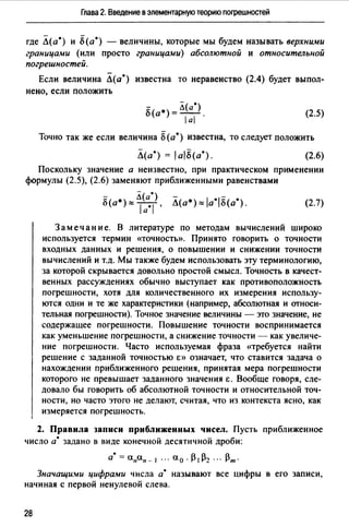 Глава 2. Введение в элементарную теорию погрешностей
где Л(а•) и б(а•) - величины, которые мы будем называть верхними
границами (или просто границами) абсолютной и относительной
погрешностей.
Если величина Л(а•) известна то неравенство (2.4) будет выпол­
нено, если положить
i:"( *) = Л(а•)
u а а . (2.5)
Точно так же если величина б(а•) известна, то следует положить
Л(а•) = 1al8(a•). (2.6)
Поскольку значение а неизвестно, при практическом применении
формулы (2.5), (2.6) заменяют приближенными равенствами
8(а*)"" ~~а·?, Л(а*)"" la•l8(a0
). (2.7)
Замечание. В литературе по методам вычислений широко
используется термин «точность». Принято говорить о точности
входных данных и решения, о повышении и снижении точности
вычислений и т.д. Мы также будем использовать эту терминологию,
за которой скрывается довольно простой смысл. Точность в качест­
венных рассуждениях обычно выступает как противоположность
погрешности, хотя для количественного их измерения использу­
ются одни и те же характеристики (например, абсолютная и относи­
тельная погрешности). Точное значение величины - это значение, не
содержащее погрешности. Повышение точности воспринимается
как уменьшение погрешности, а снижение точности - как увеличе­
ние погрешности. Часто используемая фраза ((Требуется найти
решение с заданной точностью Е» означает, что ставится задача о
нахождении приближенного решения, принятая мера погрешности
которого не превышает заданного значения Е. Вообще говоря, сле­
довало бы говорить об абсолютной точности и относительной точ­
ности, но часто этого не делают, считая, что из контекста ясно, как
измеряется погрешность.
2. Правила записи приближенных чисел. Пусть приближенное
число а" задано в виде конечной десятичной дроби:
а•= a11an- I ". ао · 131132 ".13m.
Значащи.wи цифрами числа а• называют все цифры в его записи,
начиная с первой ненулевой слева.
28
 